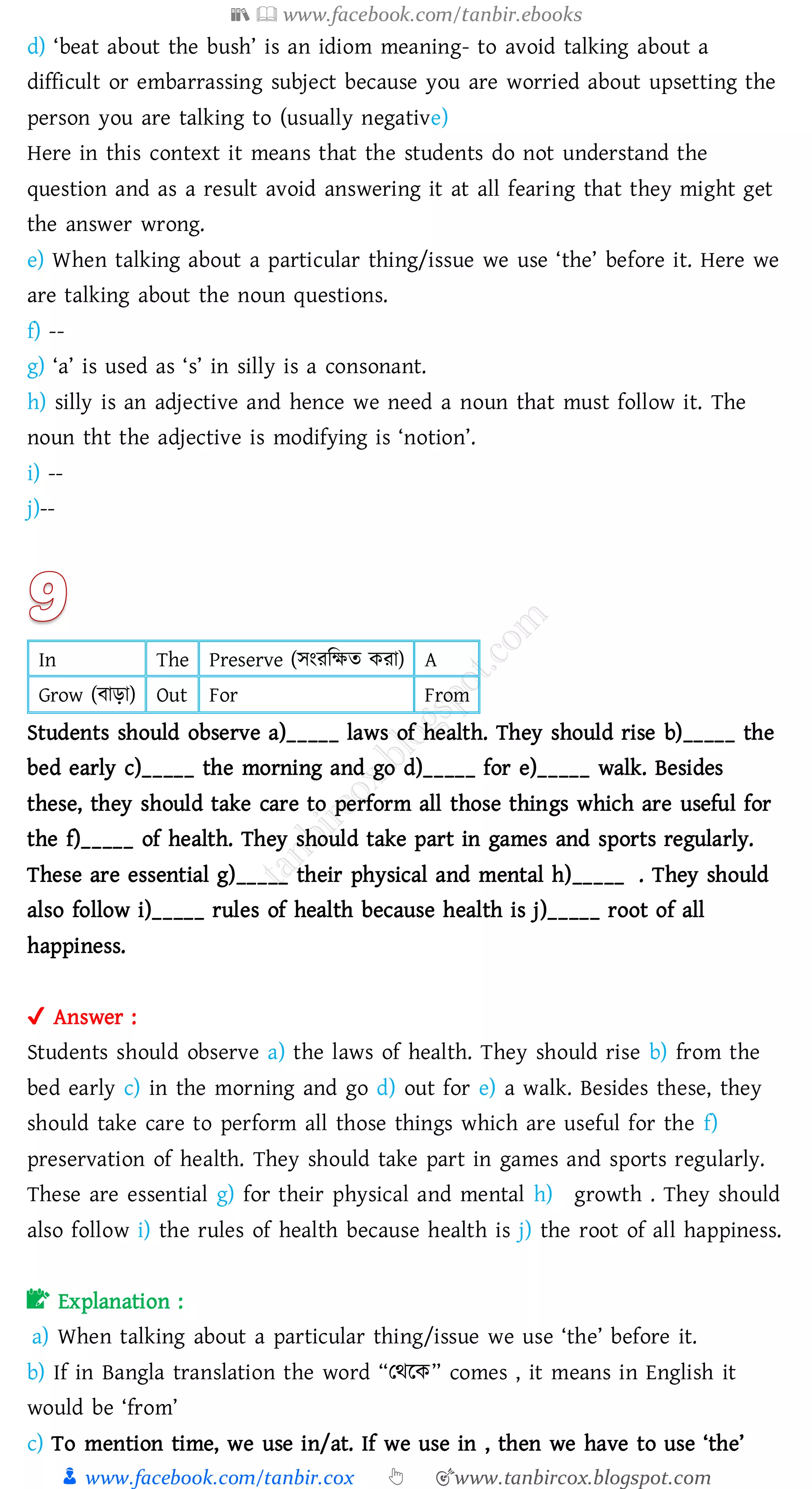 📚  www.facebook.com/tanbir.ebooks
👦 www.facebook.com/tanbir.cox 👆 🎯www.tanbircox.blogspot.com
d) ‘beat about the bush’ is an idiom meaning- to avoid talking about a
difficult or embarrassing subject because you are worried about upsetting the
person you are talking to (usually negative)
Here in this context it means that the students do not understand the
question and as a result avoid answering it at all fearing that they might get
the answer wrong.
e) When talking about a particular thing/issue we use ‘the’ before it. Here we
are talking about the noun questions.
f) --
g) ‘a’ is used as ‘s’ in silly is a consonant.
h) silly is an adjective and hence we need a noun that must follow it. The
noun tht the adjective is modifying is ‘notion’.
i) --
j)--
In The Preserve (সংেজক্ষে কো) A
Grow (বাড়া) Out For From
Students should observe a)_____ laws of health. They should rise b)_____ the
bed early c)_____ the morning and go d)_____ for e)_____ walk. Besides
these, they should take care to perform all those things which are useful for
the f)_____ of health. They should take part in games and sports regularly.
These are essential g)_____ their physical and mental h)_____ . They should
also follow i)_____ rules of health because health is j)_____ root of all
happiness.
✔ Answer :
Students should observe a) the laws of health. They should rise b) from the
bed early c) in the morning and go d) out for e) a walk. Besides these, they
should take care to perform all those things which are useful for the f)
preservation of health. They should take part in games and sports regularly.
These are essential g) for their physical and mental h) growth . They should
also follow i) the rules of health because health is j) the root of all happiness.
📝 Explanation :
a) When talking about a particular thing/issue we use ‘the’ before it.
b) If in Bangla translation the word “তথরক” comes , it means in English it
would be ‘from’
c) To mention time, we use in/at. If we use in , then we have to use ‘the’
 