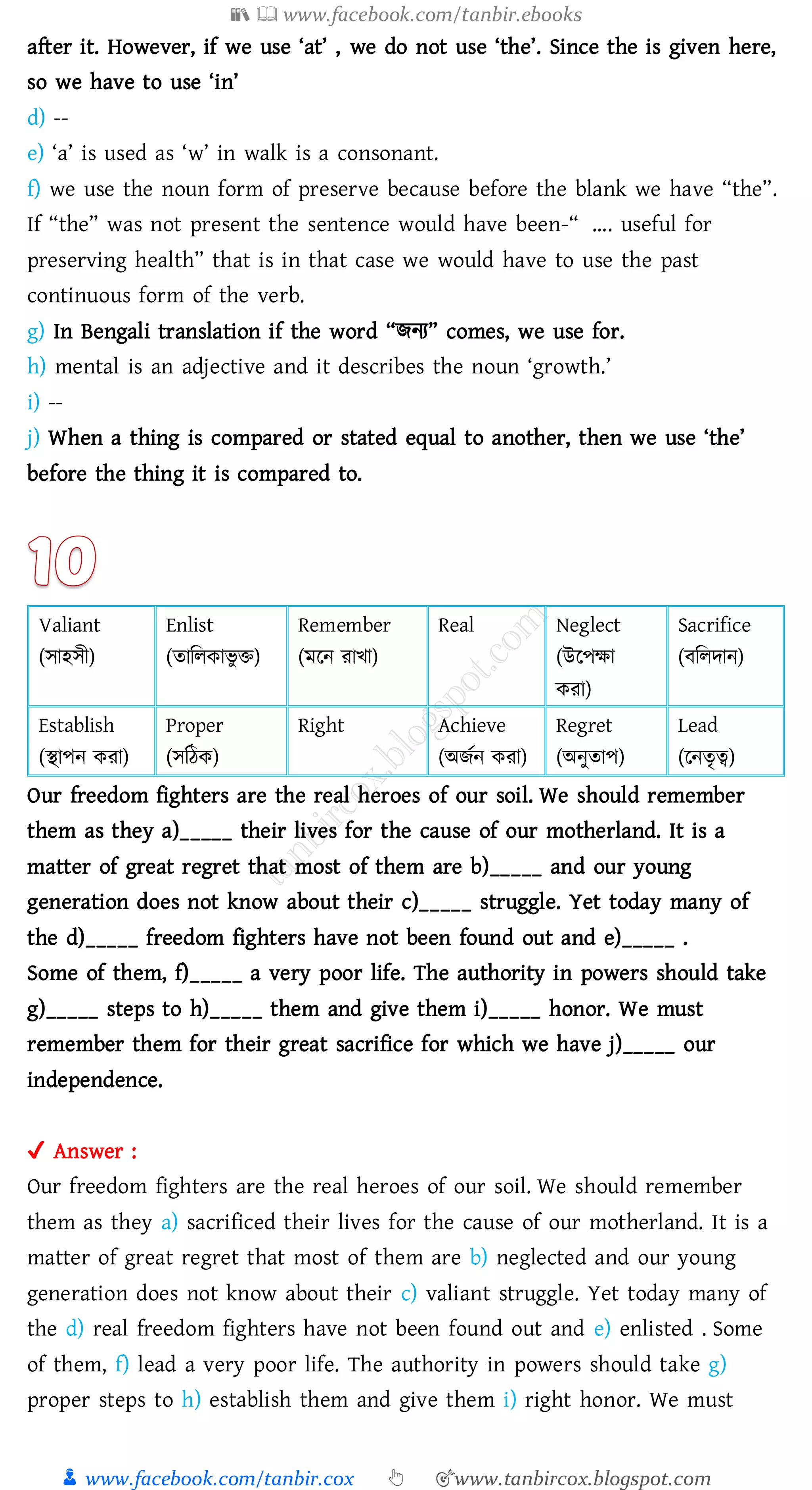 📚  www.facebook.com/tanbir.ebooks
👦 www.facebook.com/tanbir.cox 👆 🎯www.tanbircox.blogspot.com
after it. However, if we use ‘at’ , we do not use ‘the’. Since the is given here,
so we have to use ‘in’
d) --
e) ‘a’ is used as ‘w’ in walk is a consonant.
f) we use the noun form of preserve because before the blank we have “the”.
If “the” was not present the sentence would have been-“ …. useful for
preserving health” that is in that case we would have to use the past
continuous form of the verb.
g) In Bengali translation if the word “িনে” comes, we use for.
h) mental is an adjective and it describes the noun ‘growth.’
i) --
j) When a thing is compared or stated equal to another, then we use ‘the’
before the thing it is compared to.
Valiant
(সাহসী)
Enlist
(োজেকাভু ি)
Remember
(মরন োখা)
Real Neglect
(উরপক্ষা
কো)
Sacrifice
(বজেদান)
Establish
(স্থাপন কো)
Proper
(সজঠক)
Right Achieve
(অিতন কো)
Regret
(অনুোপ)
Lead
(রনেৃত্ব)
Our freedom fighters are the real heroes of our soil. We should remember
them as they a)_____ their lives for the cause of our motherland. It is a
matter of great regret that most of them are b)_____ and our young
generation does not know about their c)_____ struggle. Yet today many of
the d)_____ freedom fighters have not been found out and e)_____ .
Some of them, f)_____ a very poor life. The authority in powers should take
g)_____ steps to h)_____ them and give them i)_____ honor. We must
remember them for their great sacrifice for which we have j)_____ our
independence.
✔ Answer :
Our freedom fighters are the real heroes of our soil. We should remember
them as they a) sacrificed their lives for the cause of our motherland. It is a
matter of great regret that most of them are b) neglected and our young
generation does not know about their c) valiant struggle. Yet today many of
the d) real freedom fighters have not been found out and e) enlisted . Some
of them, f) lead a very poor life. The authority in powers should take g)
proper steps to h) establish them and give them i) right honor. We must
 