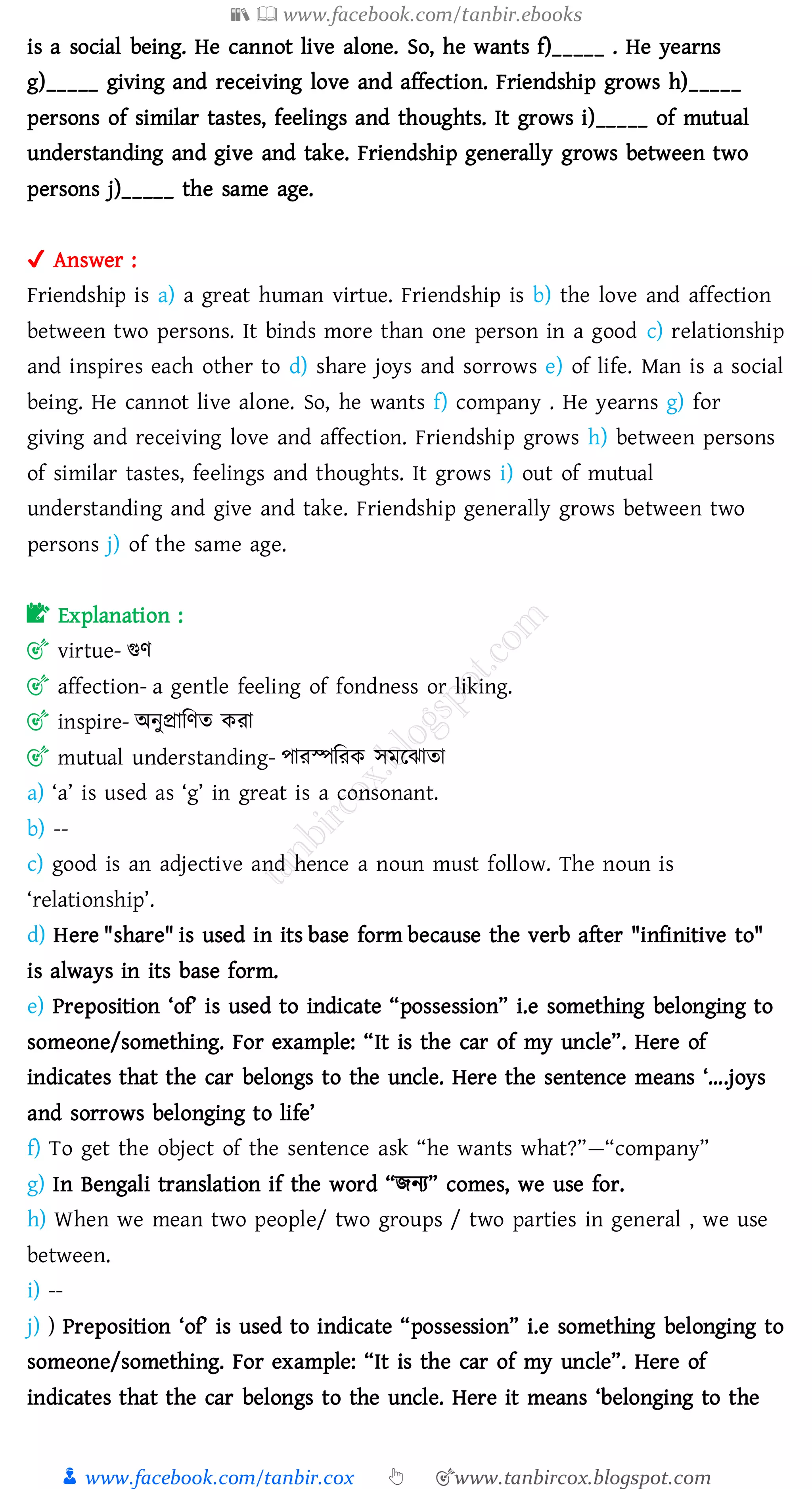 📚  www.facebook.com/tanbir.ebooks
👦 www.facebook.com/tanbir.cox 👆 🎯www.tanbircox.blogspot.com
is a social being. He cannot live alone. So, he wants f)_____ . He yearns
g)_____ giving and receiving love and affection. Friendship grows h)_____
persons of similar tastes, feelings and thoughts. It grows i)_____ of mutual
understanding and give and take. Friendship generally grows between two
persons j)_____ the same age.
✔ Answer :
Friendship is a) a great human virtue. Friendship is b) the love and affection
between two persons. It binds more than one person in a good c) relationship
and inspires each other to d) share joys and sorrows e) of life. Man is a social
being. He cannot live alone. So, he wants f) company . He yearns g) for
giving and receiving love and affection. Friendship grows h) between persons
of similar tastes, feelings and thoughts. It grows i) out of mutual
understanding and give and take. Friendship generally grows between two
persons j) of the same age.
📝 Explanation :
🎯 virtue- গুণ
🎯 affection- a gentle feeling of fondness or liking.
🎯 inspire- অনুপ্রাজণে কো
🎯 mutual understanding- পােস্পজেক সমরঝাো
a) ‘a’ is used as ‘g’ in great is a consonant.
b) --
c) good is an adjective and hence a noun must follow. The noun is
‘relationship’.
d) Here "share" is used in its base form because the verb after "infinitive to"
is always in its base form.
e) Preposition ‘of’ is used to indicate “possession” i.e something belonging to
someone/something. For example: “It is the car of my uncle”. Here of
indicates that the car belongs to the uncle. Here the sentence means ‘….joys
and sorrows belonging to life’
f) To get the object of the sentence ask “he wants what?”—“company”
g) In Bengali translation if the word “িনে” comes, we use for.
h) When we mean two people/ two groups / two parties in general , we use
between.
i) --
j) ) Preposition ‘of’ is used to indicate “possession” i.e something belonging to
someone/something. For example: “It is the car of my uncle”. Here of
indicates that the car belongs to the uncle. Here it means ‘belonging to the
 