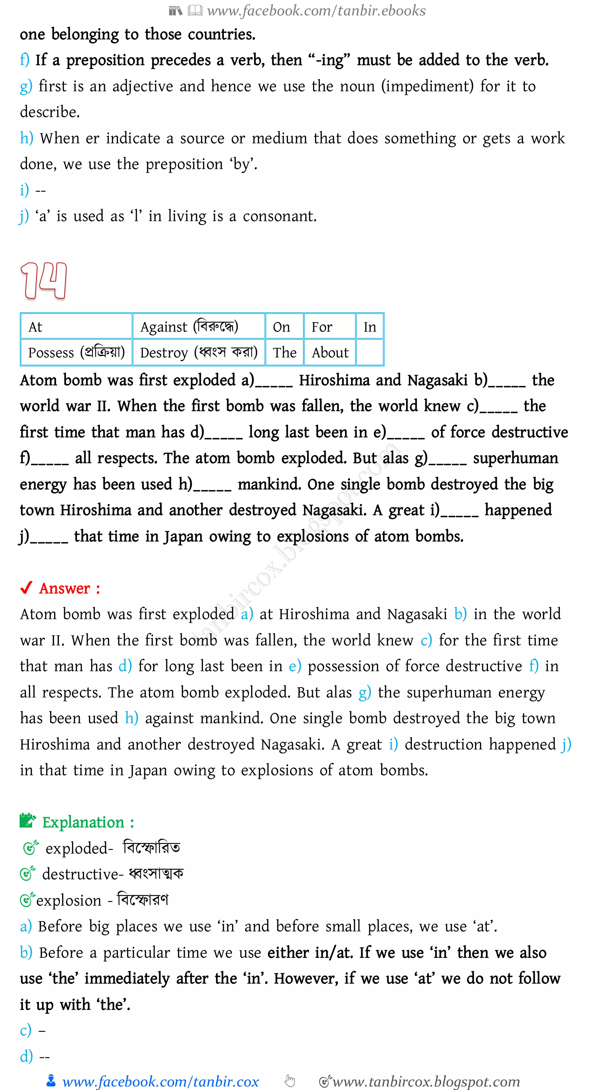 📚  www.facebook.com/tanbir.ebooks
👦 www.facebook.com/tanbir.cox 👆 🎯www.tanbircox.blogspot.com
one belonging to those countries.
f) If a preposition precedes a verb, then “-ing” must be added to the verb.
g) first is an adjective and hence we use the noun (impediment) for it to
describe.
h) When er indicate a source or medium that does something or gets a work
done, we use the preposition ‘by’.
i) --
j) ‘a’ is used as ‘l’ in living is a consonant.
At Against (জবরুরদ্ধ) On For In
Possess (প্রজিয়া) Destroy (ধ্বংস কো) The About
Atom bomb was first exploded a)_____ Hiroshima and Nagasaki b)_____ the
world war II. When the first bomb was fallen, the world knew c)_____ the
first time that man has d)_____ long last been in e)_____ of force destructive
f)_____ all respects. The atom bomb exploded. But alas g)_____ superhuman
energy has been used h)_____ mankind. One single bomb destroyed the big
town Hiroshima and another destroyed Nagasaki. A great i)_____ happened
j)_____ that time in Japan owing to explosions of atom bombs.
✔ Answer :
Atom bomb was first exploded a) at Hiroshima and Nagasaki b) in the world
war II. When the first bomb was fallen, the world knew c) for the first time
that man has d) for long last been in e) possession of force destructive f) in
all respects. The atom bomb exploded. But alas g) the superhuman energy
has been used h) against mankind. One single bomb destroyed the big town
Hiroshima and another destroyed Nagasaki. A great i) destruction happened j)
in that time in Japan owing to explosions of atom bombs.
📝 Explanation :
🎯 exploded- জবরস্ফাজেে
🎯 destructive- ধ্বংসাত্মক
🎯explosion - জবরস্ফােণ
a) Before big places we use ‘in’ and before small places, we use ‘at’.
b) Before a particular time we use either in/at. If we use ‘in’ then we also
use ‘the’ immediately after the ‘in’. However, if we use ‘at’ we do not follow
it up with ‘the’.
c) –
d) --
 