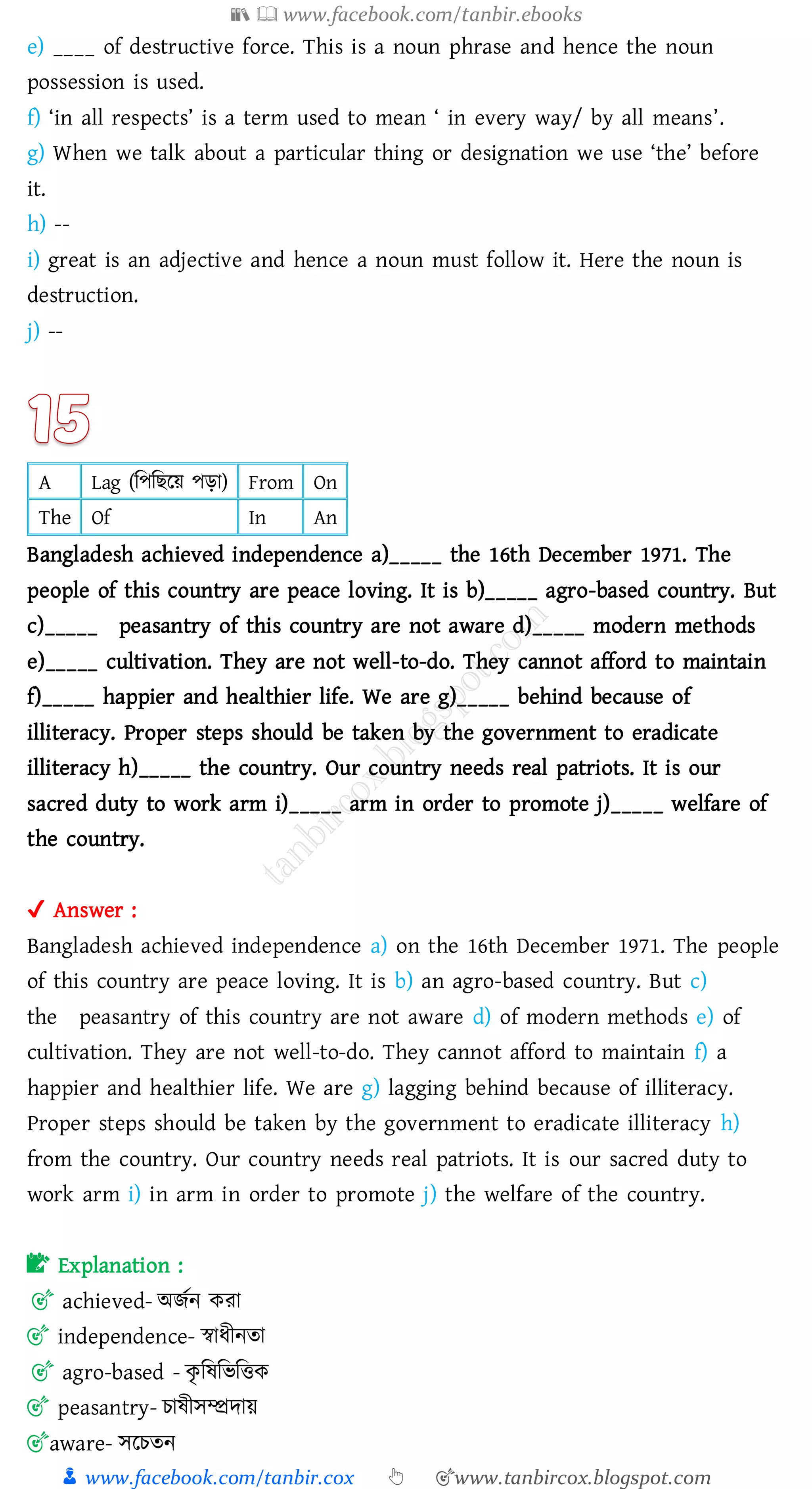 📚  www.facebook.com/tanbir.ebooks
👦 www.facebook.com/tanbir.cox 👆 🎯www.tanbircox.blogspot.com
e) ____ of destructive force. This is a noun phrase and hence the noun
possession is used.
f) ‘in all respects’ is a term used to mean ‘ in every way/ by all means’.
g) When we talk about a particular thing or designation we use ‘the’ before
it.
h) --
i) great is an adjective and hence a noun must follow it. Here the noun is
destruction.
j) --
A Lag (জপজিরয় পড়া) From On
The Of In An
Bangladesh achieved independence a)_____ the 16th December 1971. The
people of this country are peace loving. It is b)_____ agro-based country. But
c)_____ peasantry of this country are not aware d)_____ modern methods
e)_____ cultivation. They are not well-to-do. They cannot afford to maintain
f)_____ happier and healthier life. We are g)_____ behind because of
illiteracy. Proper steps should be taken by the government to eradicate
illiteracy h)_____ the country. Our country needs real patriots. It is our
sacred duty to work arm i)_____ arm in order to promote j)_____ welfare of
the country.
✔ Answer :
Bangladesh achieved independence a) on the 16th December 1971. The people
of this country are peace loving. It is b) an agro-based country. But c)
the peasantry of this country are not aware d) of modern methods e) of
cultivation. They are not well-to-do. They cannot afford to maintain f) a
happier and healthier life. We are g) lagging behind because of illiteracy.
Proper steps should be taken by the government to eradicate illiteracy h)
from the country. Our country needs real patriots. It is our sacred duty to
work arm i) in arm in order to promote j) the welfare of the country.
📝 Explanation :
🎯 achieved- অিতন কো
🎯 independence- স্বাযীনো
🎯 agro-based - কৃ জষ্জভজত্তক
🎯 peasantry- োষ্ীসম্প্রদায়
🎯aware- সরেেন
 