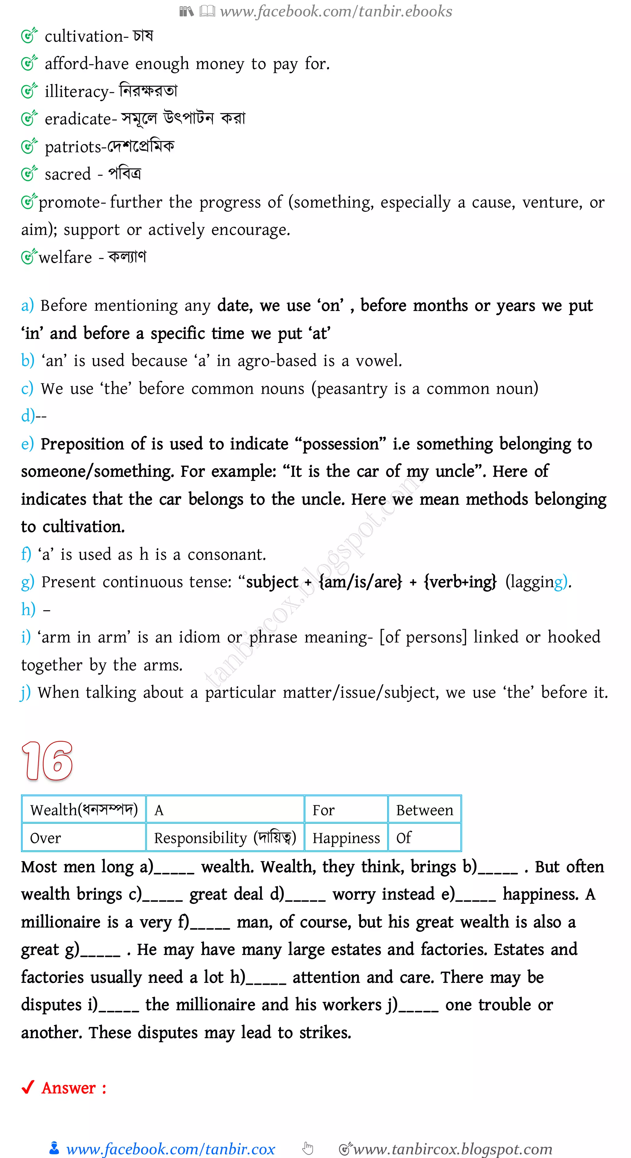 📚  www.facebook.com/tanbir.ebooks
👦 www.facebook.com/tanbir.cox 👆 🎯www.tanbircox.blogspot.com
🎯 cultivation- োষ্
🎯 afford-have enough money to pay for.
🎯 illiteracy- জনেক্ষেো
🎯 eradicate- সমূরে উৎপাটন কো
🎯 patriots-তদিরপ্রজমক
🎯 sacred - পজবত্র
🎯promote- further the progress of (something, especially a cause, venture, or
aim); support or actively encourage.
🎯welfare - কেোণ
a) Before mentioning any date, we use ‘on’ , before months or years we put
‘in’ and before a specific time we put ‘at’
b) ‘an’ is used because ‘a’ in agro-based is a vowel.
c) We use ‘the’ before common nouns (peasantry is a common noun)
d)--
e) Preposition of is used to indicate “possession” i.e something belonging to
someone/something. For example: “It is the car of my uncle”. Here of
indicates that the car belongs to the uncle. Here we mean methods belonging
to cultivation.
f) ‘a’ is used as h is a consonant.
g) Present continuous tense: “subject + {am/is/are} + {verb+ing} (lagging).
h) –
i) ‘arm in arm’ is an idiom or phrase meaning- [of persons] linked or hooked
together by the arms.
j) When talking about a particular matter/issue/subject, we use ‘the’ before it.
Wealth(যনসম্পদ) A For Between
Over Responsibility (দাজয়ত্ব) Happiness Of
Most men long a)_____ wealth. Wealth, they think, brings b)_____ . But often
wealth brings c)_____ great deal d)_____ worry instead e)_____ happiness. A
millionaire is a very f)_____ man, of course, but his great wealth is also a
great g)_____ . He may have many large estates and factories. Estates and
factories usually need a lot h)_____ attention and care. There may be
disputes i)_____ the millionaire and his workers j)_____ one trouble or
another. These disputes may lead to strikes.
✔ Answer :
 