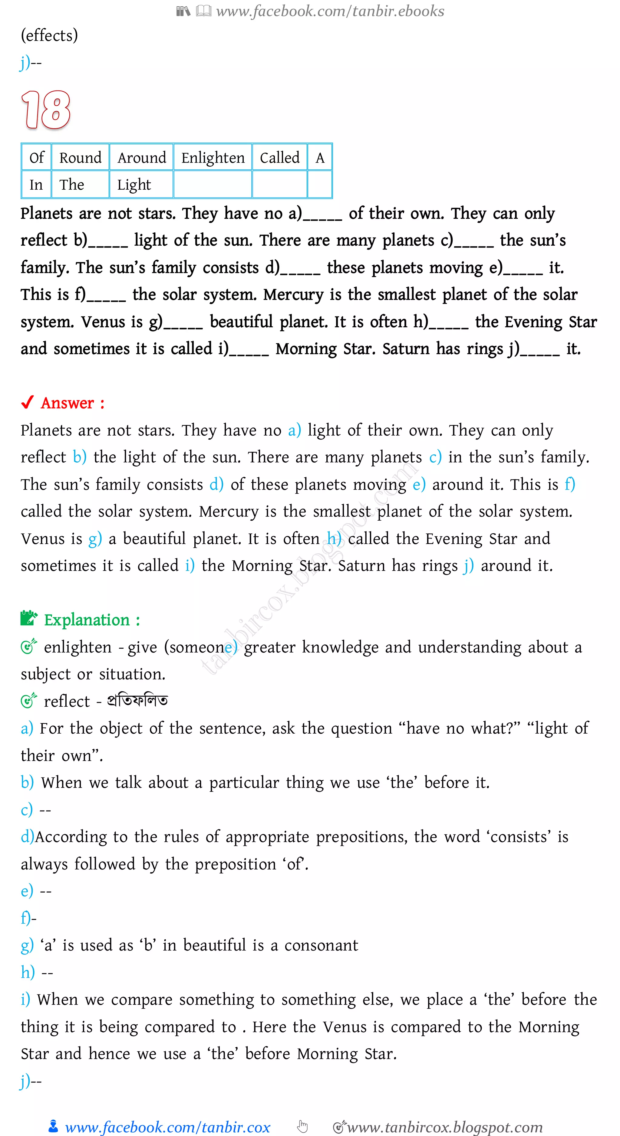 📚  www.facebook.com/tanbir.ebooks
👦 www.facebook.com/tanbir.cox 👆 🎯www.tanbircox.blogspot.com
(effects)
j)--
Of Round Around Enlighten Called A
In The Light
Planets are not stars. They have no a)_____ of their own. They can only
reflect b)_____ light of the sun. There are many planets c)_____ the sun’s
family. The sun’s family consists d)_____ these planets moving e)_____ it.
This is f)_____ the solar system. Mercury is the smallest planet of the solar
system. Venus is g)_____ beautiful planet. It is often h)_____ the Evening Star
and sometimes it is called i)_____ Morning Star. Saturn has rings j)_____ it.
✔ Answer :
Planets are not stars. They have no a) light of their own. They can only
reflect b) the light of the sun. There are many planets c) in the sun’s family.
The sun’s family consists d) of these planets moving e) around it. This is f)
called the solar system. Mercury is the smallest planet of the solar system.
Venus is g) a beautiful planet. It is often h) called the Evening Star and
sometimes it is called i) the Morning Star. Saturn has rings j) around it.
📝 Explanation :
🎯 enlighten - give (someone) greater knowledge and understanding about a
subject or situation.
🎯 reflect - প্রজেফজেে
a) For the object of the sentence, ask the question “have no what?” “light of
their own”.
b) When we talk about a particular thing we use ‘the’ before it.
c) --
d)According to the rules of appropriate prepositions, the word ‘consists’ is
always followed by the preposition ‘of’.
e) --
f)-
g) ‘a’ is used as ‘b’ in beautiful is a consonant
h) --
i) When we compare something to something else, we place a ‘the’ before the
thing it is being compared to . Here the Venus is compared to the Morning
Star and hence we use a ‘the’ before Morning Star.
j)--
 