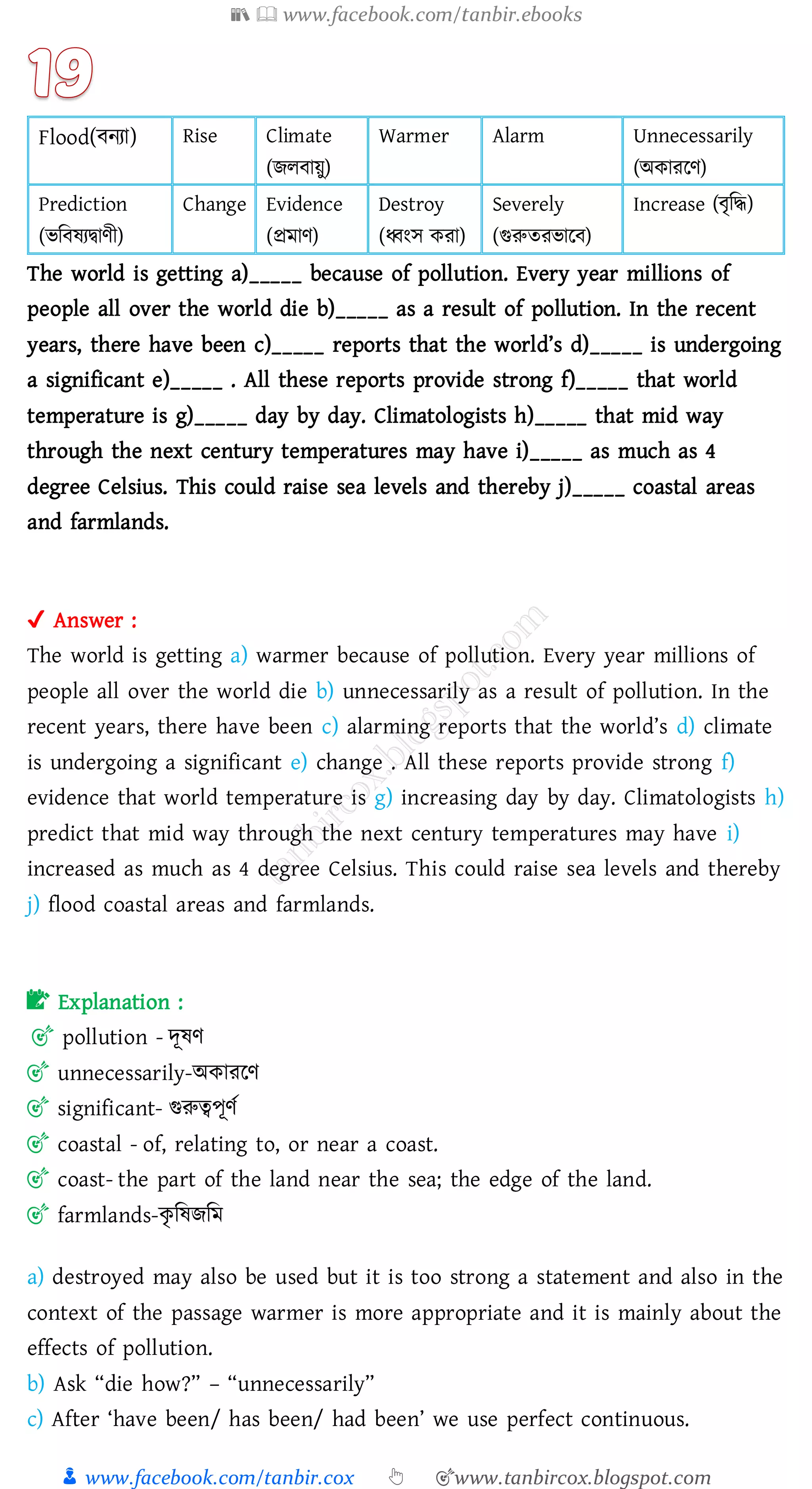 📚  www.facebook.com/tanbir.ebooks
👦 www.facebook.com/tanbir.cox 👆 🎯www.tanbircox.blogspot.com
Flood(বনো) Rise Climate
(িেবায়ু)
Warmer Alarm Unnecessarily
(অকােরণ)
Prediction
(ভজবষ্েদ্বাণী)
Change Evidence
(প্রমাণ)
Destroy
(ধ্বংস কো)
Severely
(গুরুেেভারব)
Increase (বৃজদ্ধ)
The world is getting a)_____ because of pollution. Every year millions of
people all over the world die b)_____ as a result of pollution. In the recent
years, there have been c)_____ reports that the world’s d)_____ is undergoing
a significant e)_____ . All these reports provide strong f)_____ that world
temperature is g)_____ day by day. Climatologists h)_____ that mid way
through the next century temperatures may have i)_____ as much as 4
degree Celsius. This could raise sea levels and thereby j)_____ coastal areas
and farmlands.
✔ Answer :
The world is getting a) warmer because of pollution. Every year millions of
people all over the world die b) unnecessarily as a result of pollution. In the
recent years, there have been c) alarming reports that the world’s d) climate
is undergoing a significant e) change . All these reports provide strong f)
evidence that world temperature is g) increasing day by day. Climatologists h)
predict that mid way through the next century temperatures may have i)
increased as much as 4 degree Celsius. This could raise sea levels and thereby
j) flood coastal areas and farmlands.
📝 Explanation :
🎯 pollution - দূষ্ণ
🎯 unnecessarily-অকােরণ
🎯 significant- গুরুত্বপূণত
🎯 coastal - of, relating to, or near a coast.
🎯 coast- the part of the land near the sea; the edge of the land.
🎯 farmlands-কৃ জষ্িজম
a) destroyed may also be used but it is too strong a statement and also in the
context of the passage warmer is more appropriate and it is mainly about the
effects of pollution.
b) Ask “die how?” – “unnecessarily”
c) After ‘have been/ has been/ had been’ we use perfect continuous.
 