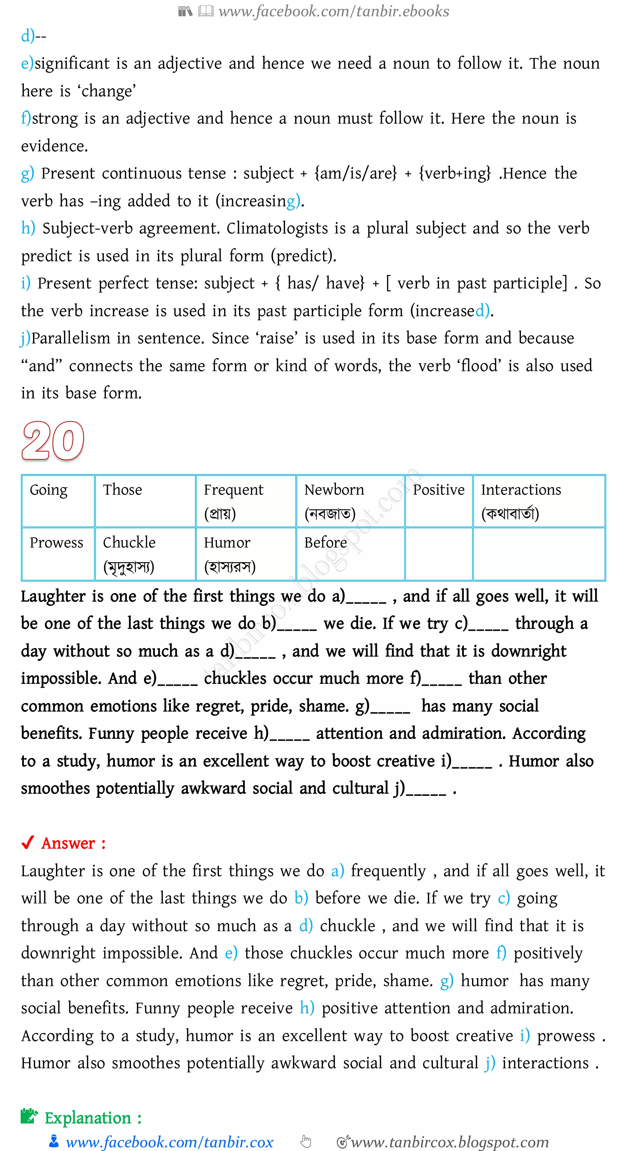 📚  www.facebook.com/tanbir.ebooks
👦 www.facebook.com/tanbir.cox 👆 🎯www.tanbircox.blogspot.com
d)--
e)significant is an adjective and hence we need a noun to follow it. The noun
here is ‘change’
f)strong is an adjective and hence a noun must follow it. Here the noun is
evidence.
g) Present continuous tense : subject + {am/is/are} + {verb+ing} .Hence the
verb has –ing added to it (increasing).
h) Subject-verb agreement. Climatologists is a plural subject and so the verb
predict is used in its plural form (predict).
i) Present perfect tense: subject + { has/ have} + [ verb in past participle] . So
the verb increase is used in its past participle form (increased).
j)Parallelism in sentence. Since ‘raise’ is used in its base form and because
“and” connects the same form or kind of words, the verb ‘flood’ is also used
in its base form.
Going Those Frequent
(প্রায়)
Newborn
(নবিাে)
Positive Interactions
(কথাবােতা)
Prowess Chuckle
(মৃদুহাসে)
Humor
(হাসেেস)
Before
Laughter is one of the first things we do a)_____ , and if all goes well, it will
be one of the last things we do b)_____ we die. If we try c)_____ through a
day without so much as a d)_____ , and we will find that it is downright
impossible. And e)_____ chuckles occur much more f)_____ than other
common emotions like regret, pride, shame. g)_____ has many social
benefits. Funny people receive h)_____ attention and admiration. According
to a study, humor is an excellent way to boost creative i)_____ . Humor also
smoothes potentially awkward social and cultural j)_____ .
✔ Answer :
Laughter is one of the first things we do a) frequently , and if all goes well, it
will be one of the last things we do b) before we die. If we try c) going
through a day without so much as a d) chuckle , and we will find that it is
downright impossible. And e) those chuckles occur much more f) positively
than other common emotions like regret, pride, shame. g) humor has many
social benefits. Funny people receive h) positive attention and admiration.
According to a study, humor is an excellent way to boost creative i) prowess .
Humor also smoothes potentially awkward social and cultural j) interactions .
📝 Explanation :
 