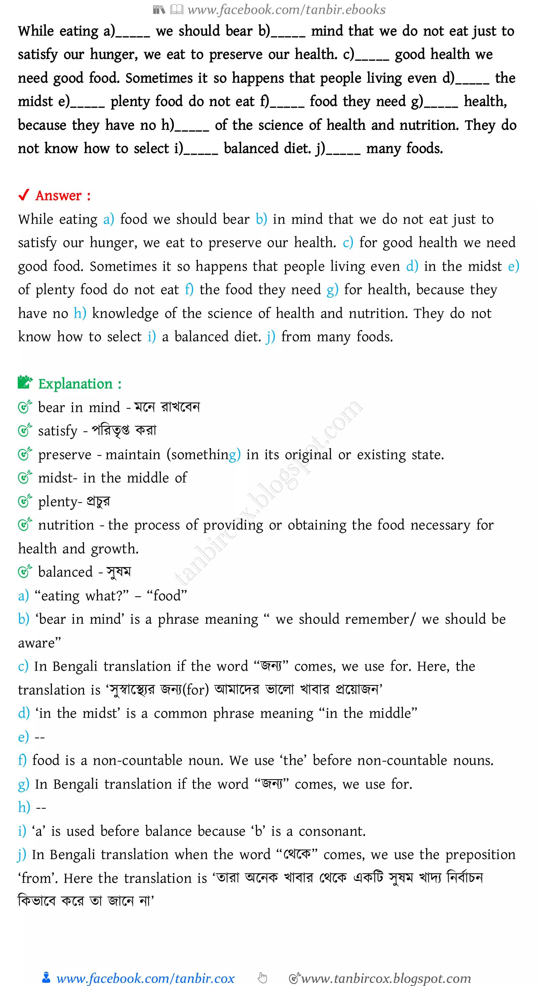 📚  www.facebook.com/tanbir.ebooks
👦 www.facebook.com/tanbir.cox 👆 🎯www.tanbircox.blogspot.com
While eating a)_____ we should bear b)_____ mind that we do not eat just to
satisfy our hunger, we eat to preserve our health. c)_____ good health we
need good food. Sometimes it so happens that people living even d)_____ the
midst e)_____ plenty food do not eat f)_____ food they need g)_____ health,
because they have no h)_____ of the science of health and nutrition. They do
not know how to select i)_____ balanced diet. j)_____ many foods.
✔ Answer :
While eating a) food we should bear b) in mind that we do not eat just to
satisfy our hunger, we eat to preserve our health. c) for good health we need
good food. Sometimes it so happens that people living even d) in the midst e)
of plenty food do not eat f) the food they need g) for health, because they
have no h) knowledge of the science of health and nutrition. They do not
know how to select i) a balanced diet. j) from many foods.
📝 Explanation :
🎯 bear in mind - মরন োখরবন
🎯 satisfy - পজেেৃি কো
🎯 preserve - maintain (something) in its original or existing state.
🎯 midst- in the middle of
🎯 plenty- প্রেুে
🎯 nutrition - the process of providing or obtaining the food necessary for
health and growth.
🎯 balanced - সুষ্ম
a) “eating what?” – “food”
b) ‘bear in mind’ is a phrase meaning “ we should remember/ we should be
aware”
c) In Bengali translation if the word “িনে” comes, we use for. Here, the
translation is ‘সুস্বারস্থেে িনে(for) আমারদে ভারো খাবাে প্ররয়ািন’
d) ‘in the midst’ is a common phrase meaning “in the middle”
e) --
f) food is a non-countable noun. We use ‘the’ before non-countable nouns.
g) In Bengali translation if the word “িনে” comes, we use for.
h) --
i) ‘a’ is used before balance because ‘b’ is a consonant.
j) In Bengali translation when the word “তথরক” comes, we use the preposition
‘from’. Here the translation is ‘োো অরনক খাবাে তথরক একজট সুষ্ম খাদে জনবতােন
জকভারব করে ো িারন না’
 
