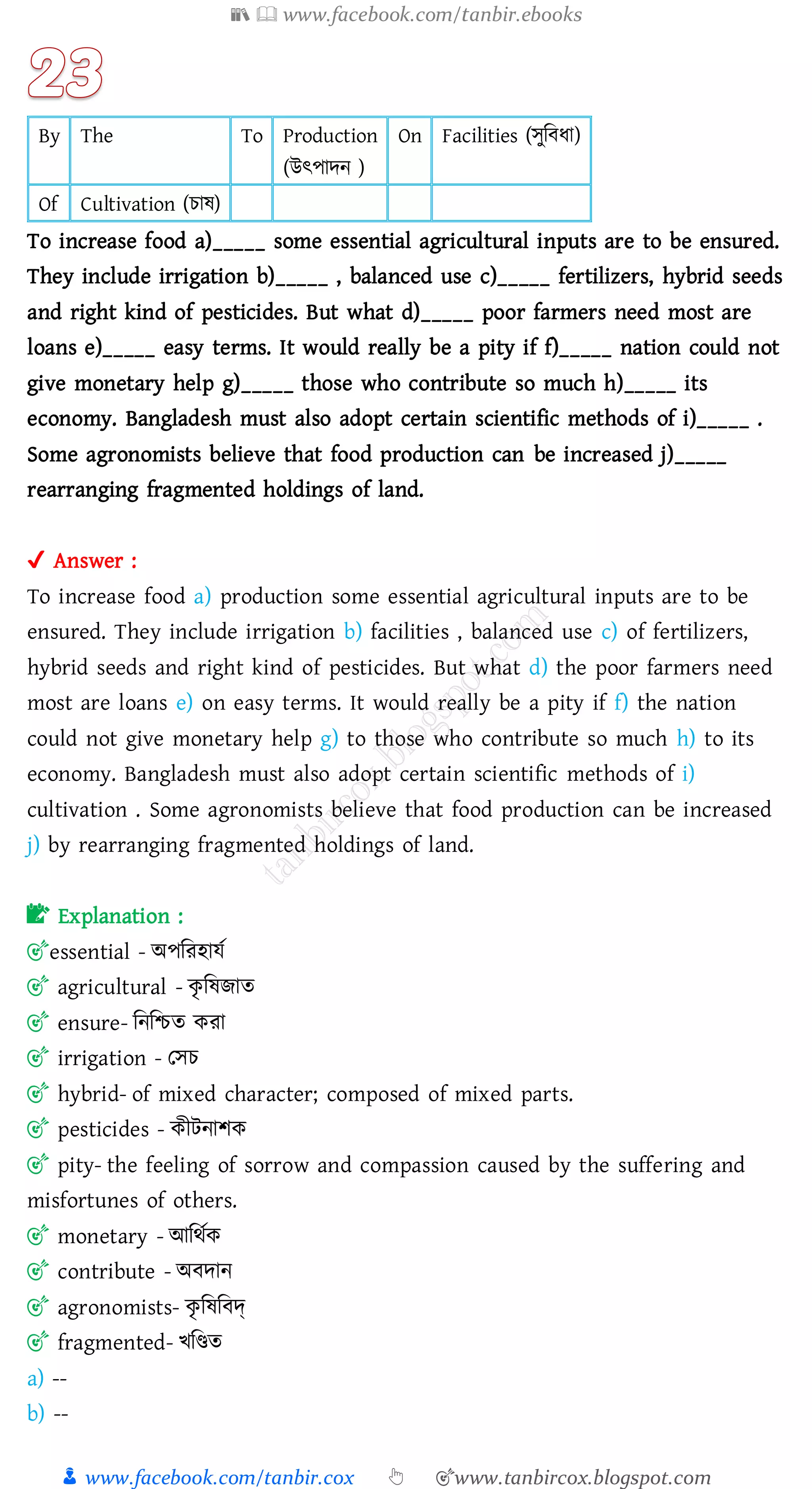 📚  www.facebook.com/tanbir.ebooks
👦 www.facebook.com/tanbir.cox 👆 🎯www.tanbircox.blogspot.com
By The To Production
(উৎপাদন )
On Facilities (সুজবযা)
Of Cultivation (োষ্)
To increase food a)_____ some essential agricultural inputs are to be ensured.
They include irrigation b)_____ , balanced use c)_____ fertilizers, hybrid seeds
and right kind of pesticides. But what d)_____ poor farmers need most are
loans e)_____ easy terms. It would really be a pity if f)_____ nation could not
give monetary help g)_____ those who contribute so much h)_____ its
economy. Bangladesh must also adopt certain scientific methods of i)_____ .
Some agronomists believe that food production can be increased j)_____
rearranging fragmented holdings of land.
✔ Answer :
To increase food a) production some essential agricultural inputs are to be
ensured. They include irrigation b) facilities , balanced use c) of fertilizers,
hybrid seeds and right kind of pesticides. But what d) the poor farmers need
most are loans e) on easy terms. It would really be a pity if f) the nation
could not give monetary help g) to those who contribute so much h) to its
economy. Bangladesh must also adopt certain scientific methods of i)
cultivation . Some agronomists believe that food production can be increased
j) by rearranging fragmented holdings of land.
📝 Explanation :
🎯essential - অপজেহাযত
🎯 agricultural - কৃ জষ্িাে
🎯 ensure- জনজিে কো
🎯 irrigation - তসে
🎯 hybrid- of mixed character; composed of mixed parts.
🎯 pesticides - কীটনািক
🎯 pity- the feeling of sorrow and compassion caused by the suffering and
misfortunes of others.
🎯 monetary - আজথতক
🎯 contribute - অবদান
🎯 agronomists- কৃ জষ্জবদ্
🎯 fragmented- খজিে
a) --
b) --
 