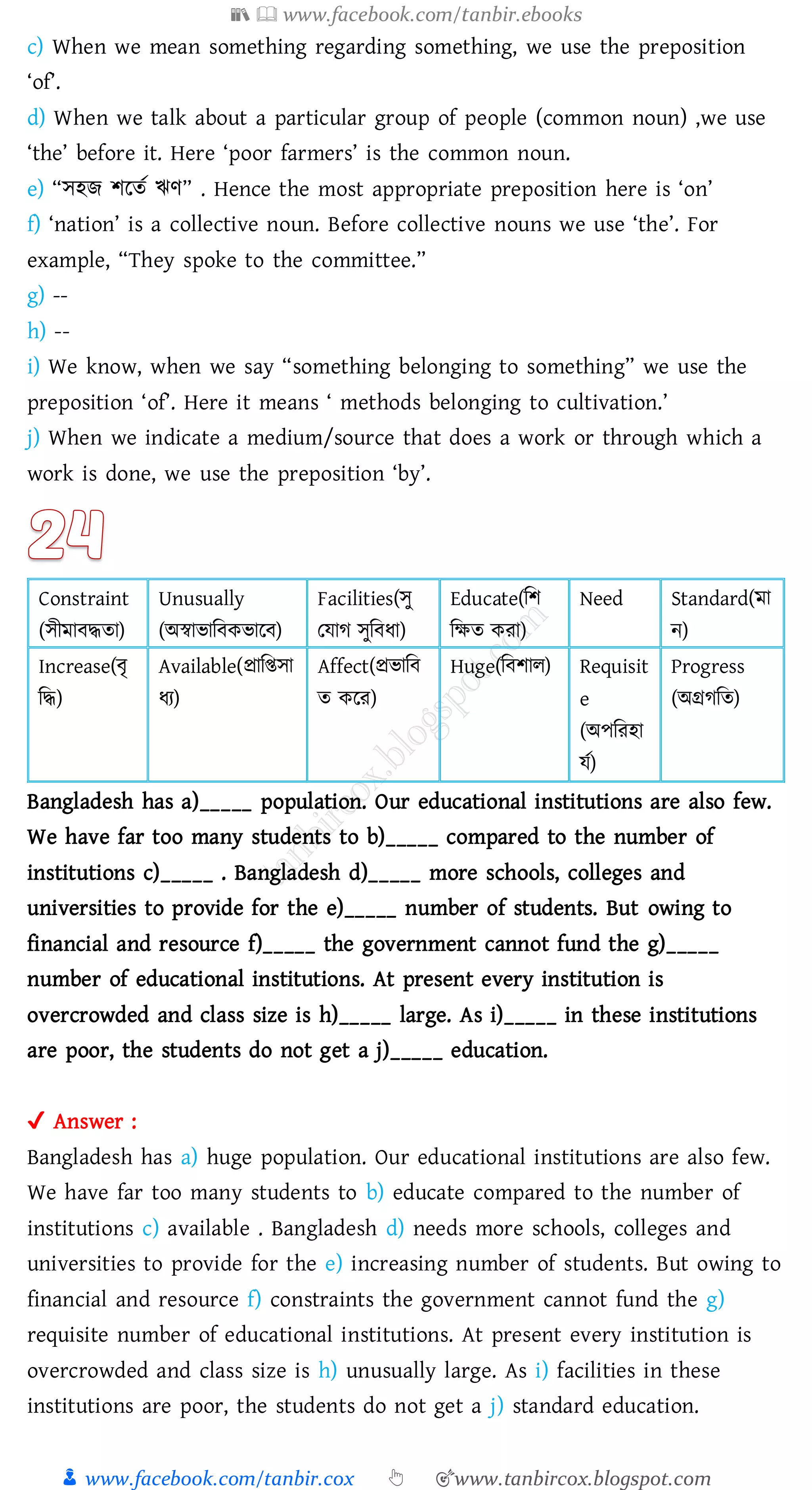 📚  www.facebook.com/tanbir.ebooks
👦 www.facebook.com/tanbir.cox 👆 🎯www.tanbircox.blogspot.com
c) When we mean something regarding something, we use the preposition
‘of’.
d) When we talk about a particular group of people (common noun) ,we use
‘the’ before it. Here ‘poor farmers’ is the common noun.
e) “সহি িরেত ঋণ” . Hence the most appropriate preposition here is ‘on’
f) ‘nation’ is a collective noun. Before collective nouns we use ‘the’. For
example, “They spoke to the committee.”
g) --
h) --
i) We know, when we say “something belonging to something” we use the
preposition ‘of’. Here it means ‘ methods belonging to cultivation.’
j) When we indicate a medium/source that does a work or through which a
work is done, we use the preposition ‘by’.
Constraint
(সীমাবদ্ধো)
Unusually
(অস্বাভাজবকভারব)
Facilities(সু
তযাে সুজবযা)
Educate(জি
জক্ষে কো)
Need Standard(মা
ন)
Increase(বৃ
জদ্ধ)
Available(প্রাজিসা
যে)
Affect(প্রভাজব
ে করে)
Huge(জবিাে) Requisit
e
(অপজেহা
যত)
Progress
(অগ্রেজে)
Bangladesh has a)_____ population. Our educational institutions are also few.
We have far too many students to b)_____ compared to the number of
institutions c)_____ . Bangladesh d)_____ more schools, colleges and
universities to provide for the e)_____ number of students. But owing to
financial and resource f)_____ the government cannot fund the g)_____
number of educational institutions. At present every institution is
overcrowded and class size is h)_____ large. As i)_____ in these institutions
are poor, the students do not get a j)_____ education.
✔ Answer :
Bangladesh has a) huge population. Our educational institutions are also few.
We have far too many students to b) educate compared to the number of
institutions c) available . Bangladesh d) needs more schools, colleges and
universities to provide for the e) increasing number of students. But owing to
financial and resource f) constraints the government cannot fund the g)
requisite number of educational institutions. At present every institution is
overcrowded and class size is h) unusually large. As i) facilities in these
institutions are poor, the students do not get a j) standard education.
 