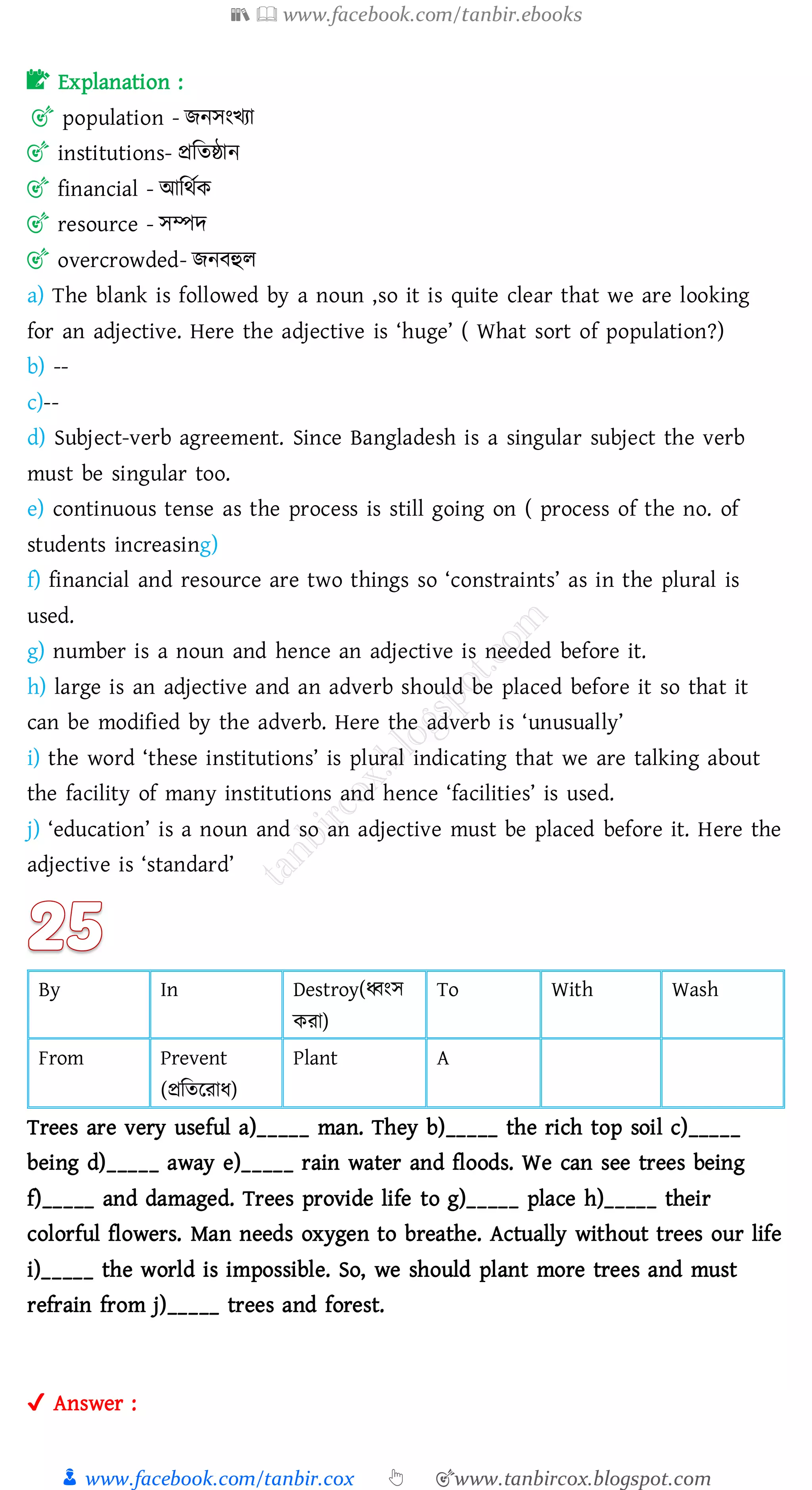 📚  www.facebook.com/tanbir.ebooks
👦 www.facebook.com/tanbir.cox 👆 🎯www.tanbircox.blogspot.com
📝 Explanation :
🎯 population - িনসংখো
🎯 institutions- প্রজেষ্ঠান
🎯 financial - আজথতক
🎯 resource - সম্পদ
🎯 overcrowded- িনবহুে
a) The blank is followed by a noun ,so it is quite clear that we are looking
for an adjective. Here the adjective is ‘huge’ ( What sort of population?)
b) --
c)--
d) Subject-verb agreement. Since Bangladesh is a singular subject the verb
must be singular too.
e) continuous tense as the process is still going on ( process of the no. of
students increasing)
f) financial and resource are two things so ‘constraints’ as in the plural is
used.
g) number is a noun and hence an adjective is needed before it.
h) large is an adjective and an adverb should be placed before it so that it
can be modified by the adverb. Here the adverb is ‘unusually’
i) the word ‘these institutions’ is plural indicating that we are talking about
the facility of many institutions and hence ‘facilities’ is used.
j) ‘education’ is a noun and so an adjective must be placed before it. Here the
adjective is ‘standard’
By In Destroy(ধ্বংস
কো)
To With Wash
From Prevent
(প্রজেরোয)
Plant A
Trees are very useful a)_____ man. They b)_____ the rich top soil c)_____
being d)_____ away e)_____ rain water and floods. We can see trees being
f)_____ and damaged. Trees provide life to g)_____ place h)_____ their
colorful flowers. Man needs oxygen to breathe. Actually without trees our life
i)_____ the world is impossible. So, we should plant more trees and must
refrain from j)_____ trees and forest.
✔ Answer :
 