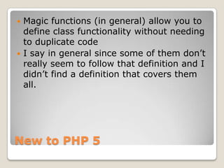 New to PHP 5,[object Object],Magic functions (in general) allow you to define class functionality without needing to duplicate code,[object Object],I say in general since some of them don’t really seem to follow that definition and I didn’t find a definition that covers them all.,[object Object]