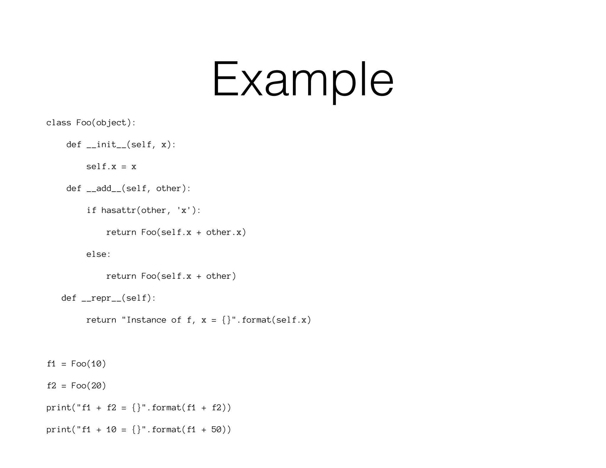 Example
class Foo(object):
def __init__(self, x):
self.x = x
def __add__(self, other):
if hasattr(other, 'x'):
return Foo(self.x + other.x)
else:
return Foo(self.x + other)
def __repr__(self):
return "Instance of f, x = {}".format(self.x)
f1 = Foo(10)
f2 = Foo(20)
print("f1 + f2 = {}".format(f1 + f2))
print("f1 + 10 = {}".format(f1 + 50))
 