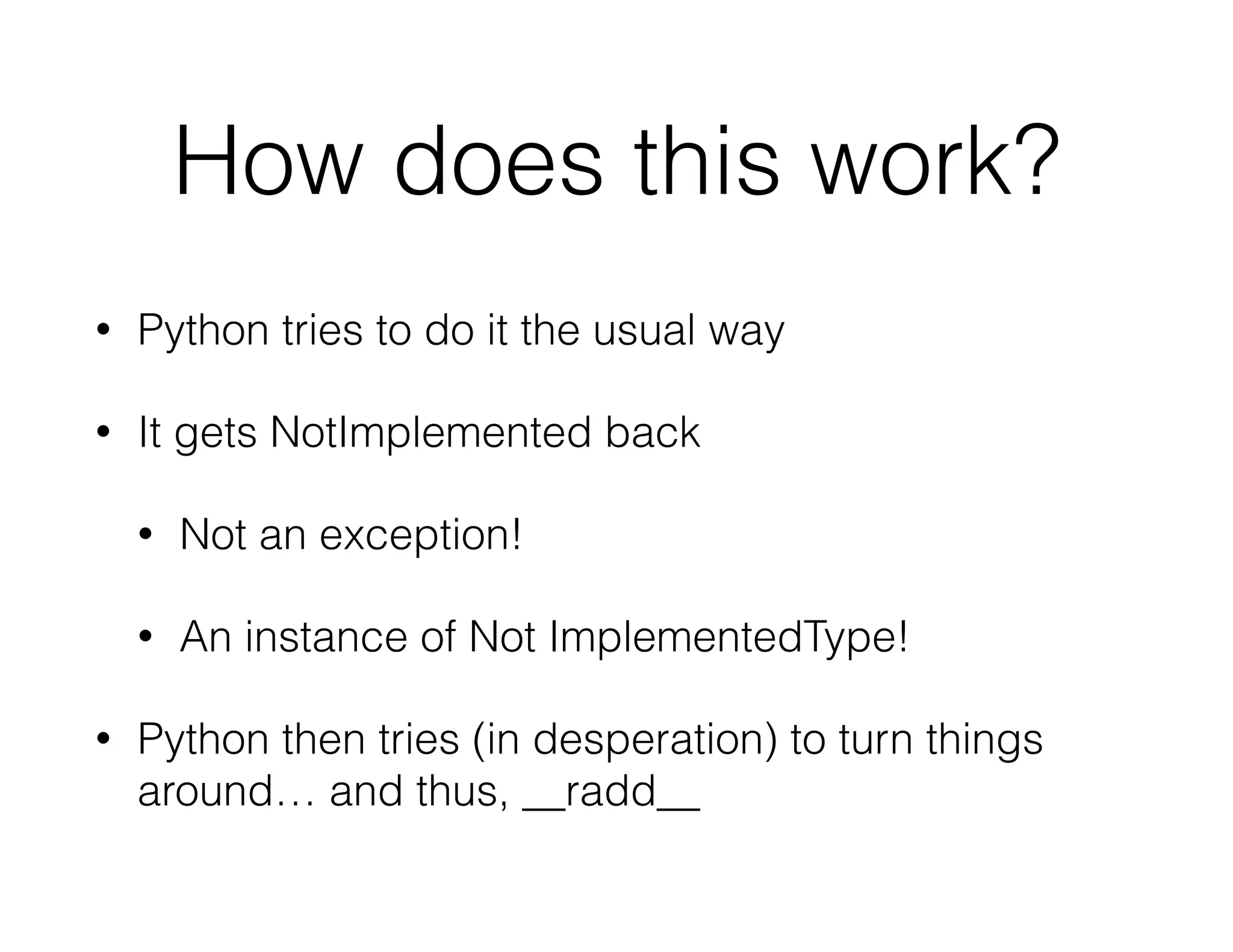 How does this work?
• Python tries to do it the usual way
• It gets NotImplemented back
• Not an exception!
• An instance of Not ImplementedType!
• Python then tries (in desperation) to turn things
around… and thus, __radd__
 
