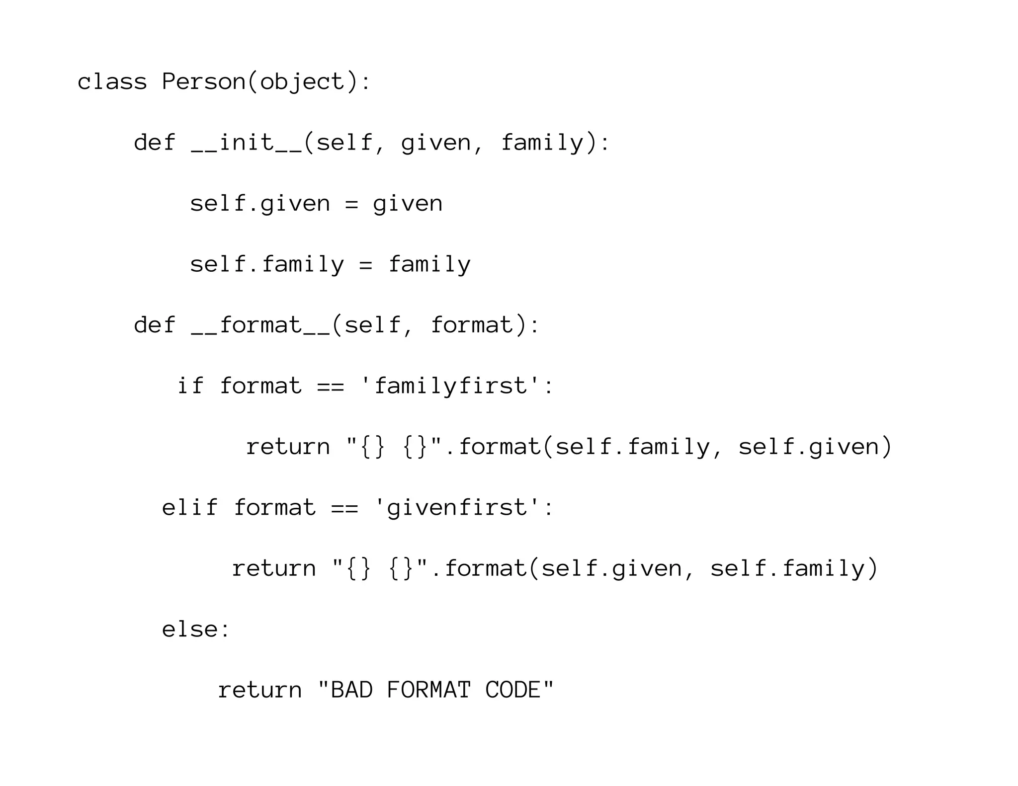 class Person(object):
def __init__(self, given, family):
self.given = given
self.family = family
def __format__(self, format):
if format == 'familyfirst':
return "{} {}".format(self.family, self.given)
elif format == 'givenfirst':
return "{} {}".format(self.given, self.family)
else:
return "BAD FORMAT CODE"
 