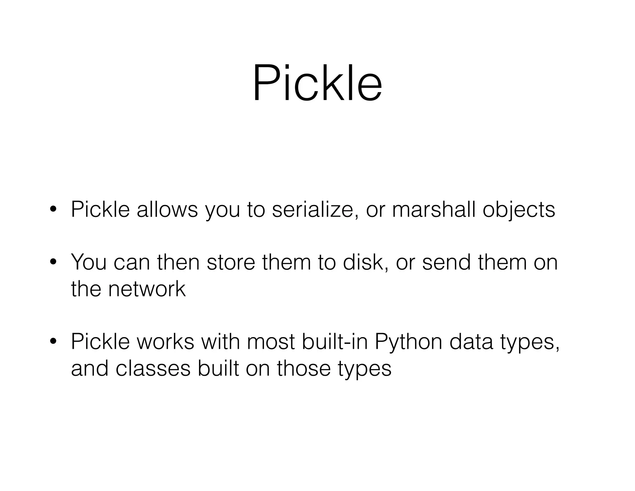 Pickle
• Pickle allows you to serialize, or marshall objects
• You can then store them to disk, or send them on
the network
• Pickle works with most built-in Python data types,
and classes built on those types
 