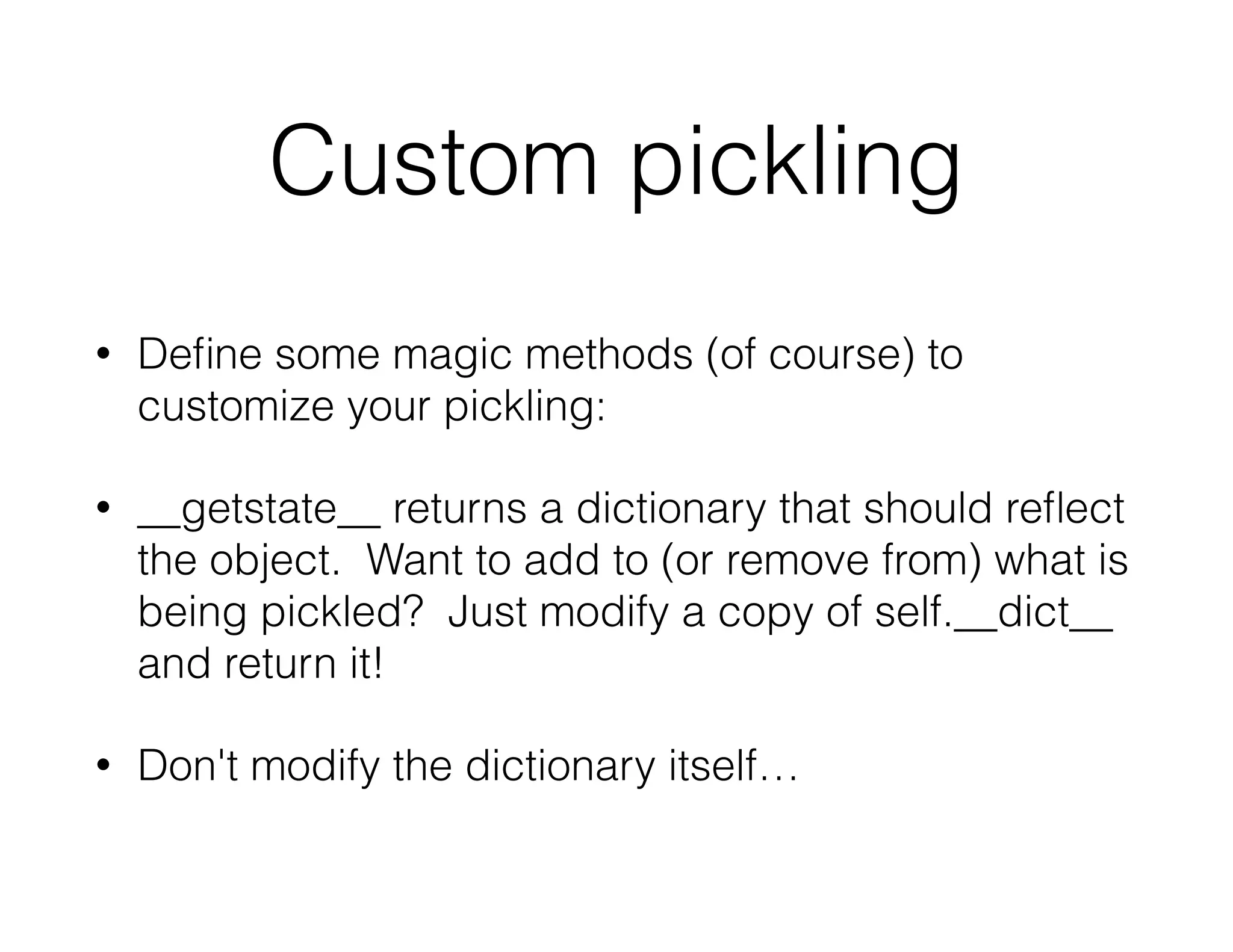 Custom pickling
• Deﬁne some magic methods (of course) to
customize your pickling:
• __getstate__ returns a dictionary that should reﬂect
the object. Want to add to (or remove from) what is
being pickled? Just modify a copy of self.__dict__
and return it!
• Don't modify the dictionary itself…
 