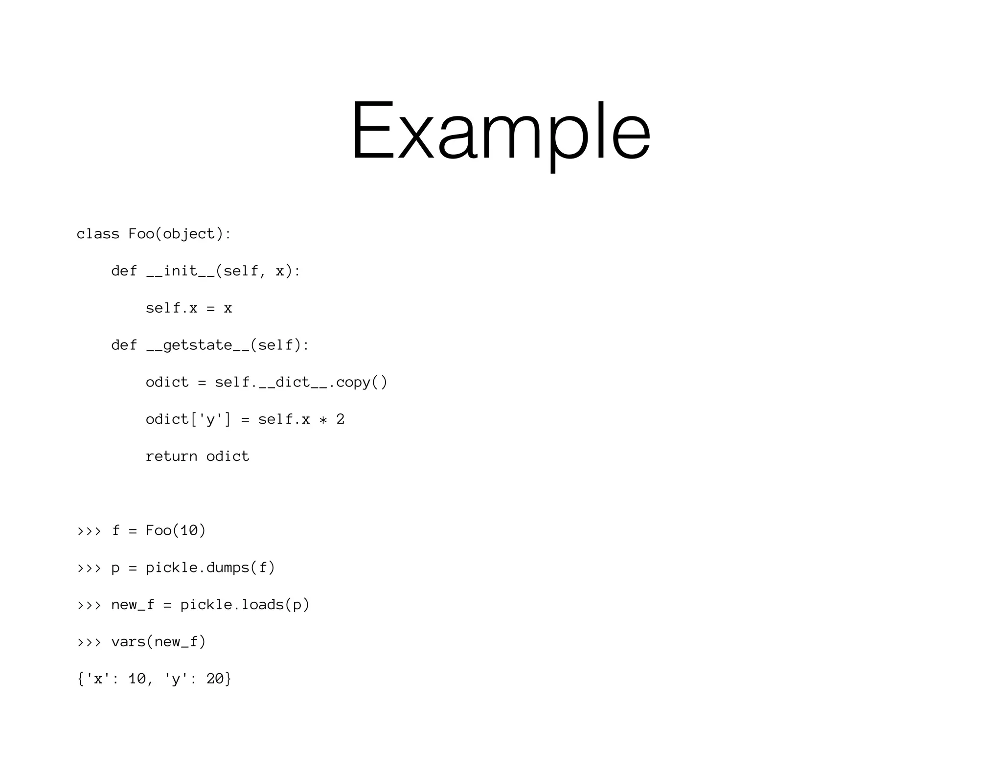 Example
class Foo(object):
def __init__(self, x):
self.x = x
def __getstate__(self):
odict = self.__dict__.copy()
odict['y'] = self.x * 2
return odict
>>> f = Foo(10)
>>> p = pickle.dumps(f)
>>> new_f = pickle.loads(p)
>>> vars(new_f)
{'x': 10, 'y': 20}
 