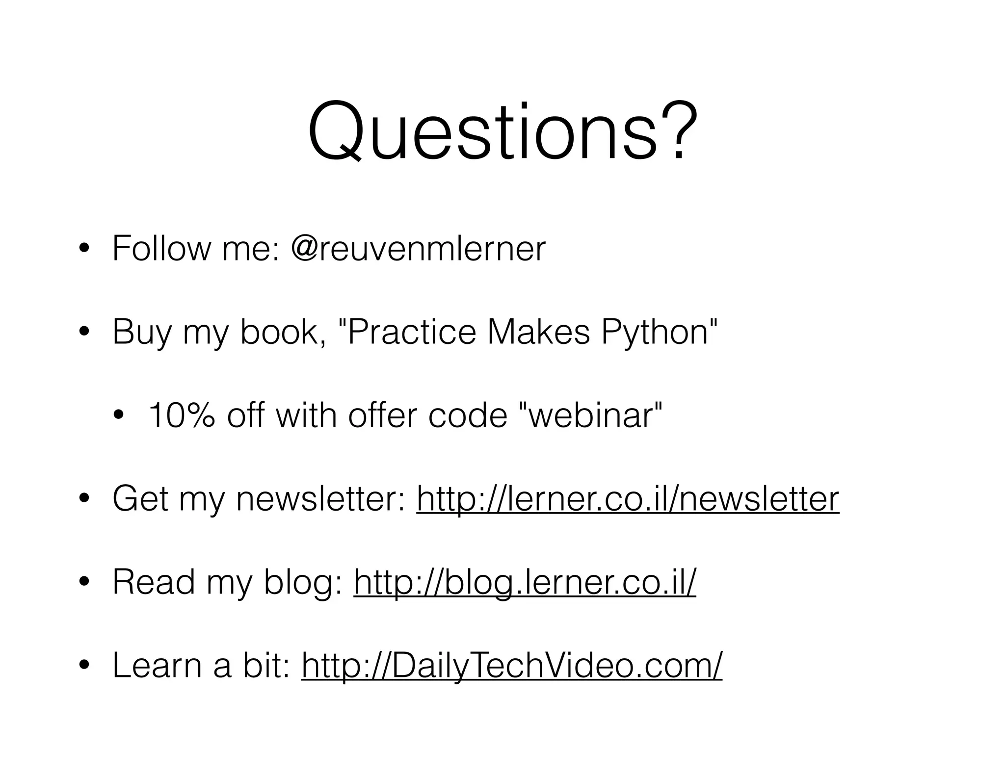 Questions?
• Follow me: @reuvenmlerner
• Buy my book, "Practice Makes Python"
• 10% off with offer code "webinar"
• Get my newsletter: http://lerner.co.il/newsletter
• Read my blog: http://blog.lerner.co.il/
• Learn a bit: http://DailyTechVideo.com/
 