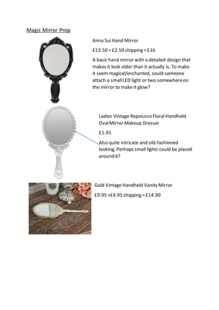 Magic Mirror Prop
Anna SuiHand Mirror
£13.50 +£2.50 shipping =£16
A basic hand mirror with a detailed design that
makes it look older than it actually is. To make
it seem magical/enchanted, could someone
attach a smallLED light or two somewhereon
the mirror to make it glow?
Ladies Vintage RepoiusseFloral Handheld
OvalMirror Makeup Dresser
£1.95
Also quite intricate and old-fashioned
looking. Perhaps small lights could be placed
around it?
Gold Vintage Handheld Vanity Mirror
£9.95 +£4.95 shipping =£14.90
 