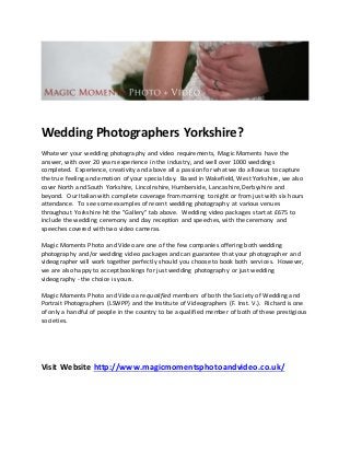 Wedding Photographers Yorkshire?
Whatever your wedding photography and video requirements, Magic Moments have the
answer, with over 20 years experience in the industry, and well over 1000 weddings
completed. Experience, creativity and above all a passion for what we do allow us to capture
the true feeling and emotion of your special day. Based in Wakefield, West Yorkshire, we also
cover North and South Yorkshire, Lincolnshire, Humberside, Lancashire, Derbyshire and
beyond. Our Italian with complete coverage from morning to night or from just with six hours
attendance. To see some examples of recent wedding photography at various venues
throughout Yorkshire hit the "Gallery" tab above. Wedding video packages start at £675 to
include the wedding ceremony and day reception and speeches, with the ceremony and
speeches covered with two video cameras.
Magic Moments Photo and Video are one of the few companies offering both wedding
photography and/or wedding video packages and can guarantee that your photographer and
videographer will work together perfectly should you choose to book both services. However,
we are also happy to accept bookings for just wedding photography or just wedding
videography - the choice is yours.
Magic Moments Photo and Video are qualified members of both the Society of Wedding and
Portrait Photographers (LSWPP) and the Institute of Videographers (F. Inst. V.). Richard is one
of only a handful of people in the country to be a qualified member of both of these prestigious
societies.
Visit Website http://www.magicmomentsphotoandvideo.co.uk/
 