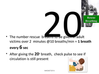 20• The number rescue breaths to be given in adult
victims over 2 minutes @10 breaths/min = 1 breath
every 6 sec
• After giving the 20th
breath, check pulse to see if
circulation is still present
RescueRescue
BreathingBreathing
NW26072014
 