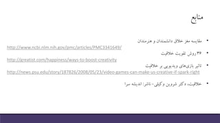 ‫منابع‬
•‫مقایسه‬‫مغز‬‫خالق‬‫دانشمندان‬‫و‬‫هنرمندان‬
http://www.ncbi.nlm.nih.gov/pmc/articles/PMC3341649/
•۳۶‫روش‬‫تقویت‬‫خالقیت‬
http://greatist.com/happiness/ways-to-boost-creativity
•‫تاثیر‬‫بازی‬‫های‬‫ویدیویی‬‫بر‬‫خالقیت‬
http://news.psu.edu/story/187826/2008/05/23/video-games-can-make-us-creative-if-spark-right
•‫خالقیت‬،‫دکتر‬‫شروین‬‫وکیلی‬-‫ناشر‬:‫اندیشه‬‫سرا‬
 