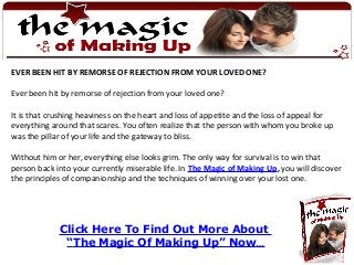 Click Here To Find Out More About
“The Magic Of Making Up” Now…
EVER BEEN HIT BY REMORSE OF REJECTION FROM YOUR LOVED ONE?
Ever been hit by remorse of rejection from your loved one?
It is that crushing heaviness on the heart and loss of appetite and the loss of appeal for
everything around that scares. You often realize that the person with whom you broke up
was the pillar of your life and the gateway to bliss.
Without him or her, everything else looks grim. The only way for survival is to win that
person back into your currently miserable life. In The Magic of Making Up, you will discover
the principles of companionship and the techniques of winning over your lost one.
 
