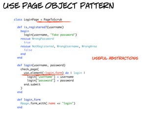 use page object pattern
  class LoginPage < PageToScrub

    def is_registered?(username)
      begin
        login(username, "fake password")
      rescue WrongPassword
        true
      rescue NotRegistered, WrongUsername, WrongArea
        false
      end
    end                                          useful   abstractions
    def login(username, password)
      check_page(
        use_element(:login_form) do | login |
          login["username"] = username
          login["password"] = password
        end.submit
      )
    end

    def login_form
      @page.form_with(:name => "login")
    end
 