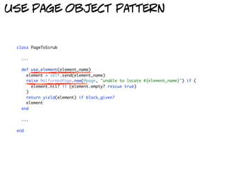use page object pattern


 class PageToScrub

   ...

   def use_element(element_name)
     element = self.send(element_name)
     raise MalformedPage.new(@page, "unable to locate #{element_name}") if (
       element.nil? || (element.empty? rescue true)
     )
     return yield(element) if block_given?
     element
   end

   ...

 end
 