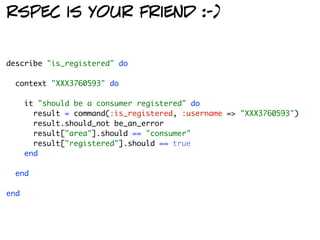 rspec is your friend :-)


describe "is_registered" do

  context "XXX3760593" do

      it "should be a consumer registered" do
        result = command(:is_registered, :username => "XXX3760593")
        result.should_not be_an_error
        result["area"].should == "consumer"
        result["registered"].should == true
      end

  end

end
 