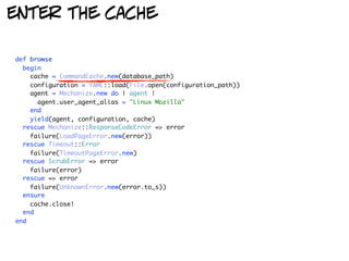 enter the cache

def browse
  begin
    cache = CommandCache.new(database_path)
    configuration = YAML::load(File.open(configuration_path))
    agent = Mechanize.new do | agent |
      agent.user_agent_alias = "Linux Mozilla"
    end
    yield(agent, configuration, cache)
  rescue Mechanize::ResponseCodeError => error
    failure(LoadPageError.new(error))
  rescue Timeout::Error
    failure(TimeoutPageError.new)
  rescue ScrubError => error
    failure(error)
  rescue => error
    failure(UnknownError.new(error.to_s))
  ensure
    cache.close!
  end
end
 