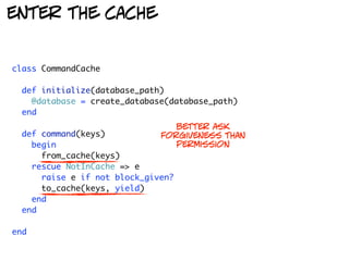 enter the cache


class CommandCache

  def initialize(database_path)
    @database = create_database(database_path)
  end
                                 better ask
  def command(keys)           forgiveness than
    begin                        permission
      from_cache(keys)
    rescue NotInCache => e
      raise e if not block_given?
      to_cache(keys, yield)
    end
  end

end
 