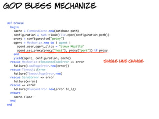 god bless mechanize

def browse
  begin
    cache = CommandCache.new(database_path)
    configuration = YAML::load(File.open(configuration_path))
    proxy = configuration["proxy"]
    agent = Mechanize.new do | agent |
      agent.user_agent_alias = "Linux Mozilla"
      agent.set_proxy(proxy["host"], proxy["port"]) if proxy
    end
    yield(agent, configuration, cache)
  rescue Mechanize::ResponseCodeError => error            single   line change
    failure(LoadPageError.new(error))
  rescue Timeout::Error
    failure(TimeoutPageError.new)
  rescue ScrubError => error
    failure(error)
  rescue => error
    failure(UnknownError.new(error.to_s))
  ensure
    cache.close!
  end
end
 
