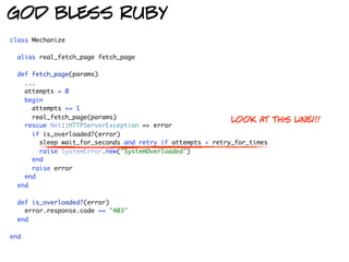 god bless ruby
class Mechanize

  alias real_fetch_page fetch_page

  def fetch_page(params)
    ...
    attempts = 0
    begin
      attempts += 1
      real_fetch_page(params)
                                                            look at      this line!!!
    rescue Net::HTTPServerException => error
      if is_overloaded?(error)
        sleep wait_for_seconds and retry if attempts < retry_for_times
        raise SystemError.new("SystemOverloaded")
      end
      raise error
    end
  end

  def is_overloaded?(error)
    error.response.code == "403"
  end

end
 