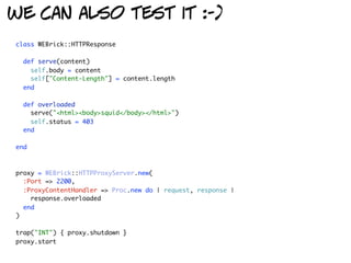 we can also test it :-)
class WEBrick::HTTPResponse

  def serve(content)
    self.body = content
    self["Content-Length"] = content.length
  end

  def overloaded
    serve("<html><body>squid</body></html>")
    self.status = 403
  end

end



proxy = WEBrick::HTTPProxyServer.new(
  :Port => 2200,
  :ProxyContentHandler => Proc.new do | request, response |
    response.overloaded
  end
)

trap("INT") { proxy.shutdown }
proxy.start
 