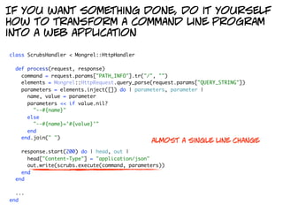 If you want something done, do it yourself
how to transform a command line program
into a web application

class ScrubsHandler < Mongrel::HttpHandler

  def process(request, response)
    command = request.params["PATH_INFO"].tr("/", "")
    elements = Mongrel::HttpRequest.query_parse(request.params["QUERY_STRING"])
    parameters = elements.inject([]) do | parameters, parameter |
      name, value = parameter
      parameters << if value.nil?
        "--#{name}"
      else
        "--#{name}='#{value}'"
      end
    end.join(" ")
                                               almost a single line change
    response.start(200) do | head, out |
      head["Content-Type"] = "application/json"
      out.write(scrubs.execute(command, parameters))
    end
  end

  ...
end
 