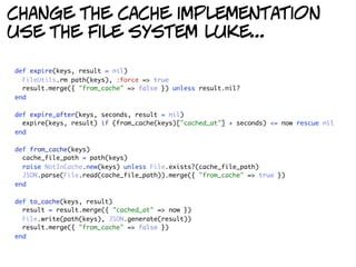 change the cache implementation
use the file system luke...

def expire(keys, result = nil)
  FileUtils.rm path(keys), :force => true
  result.merge({ "from_cache" => false }) unless result.nil?
end

def expire_after(keys, seconds, result = nil)
  expire(keys, result) if (from_cache(keys)["cached_at"] + seconds) <= now rescue nil
end

def from_cache(keys)
  cache_file_path = path(keys)
  raise NotInCache.new(keys) unless File.exists?(cache_file_path)
  JSON.parse(File.read(cache_file_path)).merge({ "from_cache" => true })
end

def to_cache(keys, result)
  result = result.merge({ "cached_at" => now })
  File.write(path(keys), JSON.generate(result))
  result.merge({ "from_cache" => false })
end
 