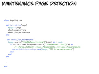 maintenance page detection


class PageToScrub

  def initialize(page)
    @page = page
    check_page_errors
    check_for_maintenance
  end

   def check_for_maintenance
    @page.search("//td[@class='txtbig']").each do | node |
      if extract_text_from(node.search("./descendant::text()")) =~
          /^.+?area.+?clienti.+?non.+?disponibile.+?stiamo.+?lavorando/im
        raise OnMaintenancePage.new(@page, "??? is on maintenance")
      end
    end
  end

  ...

end
 