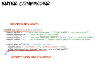 enter commander



      describe arguments

command :is_registered do | command |
  command.syntax = "is_registered --username TELEPHONE_NUMBER [ --without-cache ]"
  command.description = "Check if user is registered"
  command.option "-u", "--username TELEPHONE_NUMBER", String, "user's telephone number"
  command.option "-n", "--without-cache", "bypass user's profile informations cache"

  command.when_called do | arguments, options |
    options.default :username => "", :without_cache => false
    ok(is_registered(options.username, options.without_cache))
  end
end

       extract code into functions
 