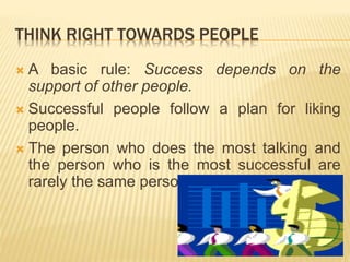 THINK RIGHT TOWARDS PEOPLE
 A basic rule: Success depends on the
support of other people.
 Successful people follow a plan for liking
people.
 The person who does the most talking and
the person who is the most successful are
rarely the same person.
 