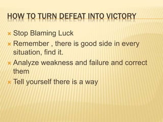 HOW TO TURN DEFEAT INTO VICTORY
 Stop Blaming Luck
 Remember , there is good side in every
situation, find it.
 Analyze weakness and failure and correct
them
 Tell yourself there is a way
 