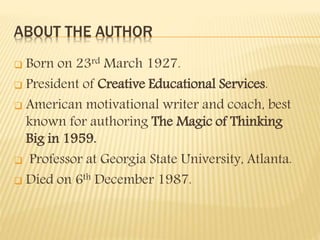 ABOUT THE AUTHOR
 Born on 23rd March 1927.
 President of Creative Educational Services.
 American motivational writer and coach, best
known for authoring The Magic of Thinking
Big in 1959.
 Professor at Georgia State University, Atlanta.
 Died on 6th December 1987.
 