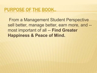 PURPOSE OF THE BOOK..
From a Management Student Perspective
sell better, manage better, earn more, and --
most important of all -- Find Greater
Happiness & Peace of Mind.
 