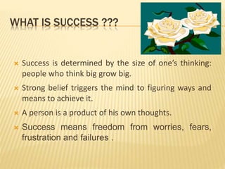 WHAT IS SUCCESS ???
 Success is determined by the size of one’s thinking:
people who think big grow big.
 Strong belief triggers the mind to figuring ways and
means to achieve it.
 A person is a product of his own thoughts.
 Success means freedom from worries, fears,
frustration and failures .
 