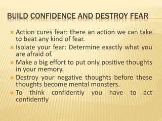 BUILD CONFIDENCE AND DESTROY FEAR
 Action cures fear: there an action we can take
to beat any kind of fear.
 Isolate your fear: Determine exactly what you
are afraid of.
 Make a big effort to put only positive thoughts
in your memory.
 Destroy your negative thoughts before these
thoughts become mental monsters.
 To think confidently you have to act
confidently
 