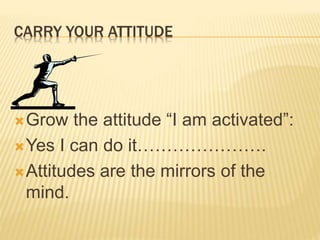 CARRY YOUR ATTITUDE
Grow the attitude “I am activated”:
Yes I can do it………………….
Attitudes are the mirrors of the
mind.
 