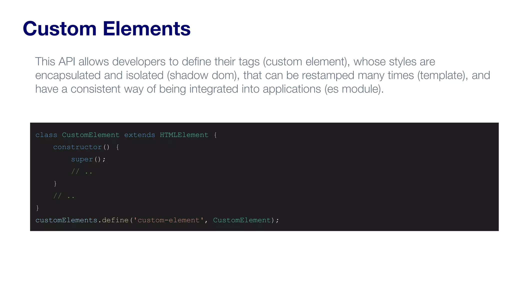 Custom Elements
class CustomElement extends HTMLElement {
constructor() {
super();
// ..
}
// ..
}
customElements.define('custom-element', CustomElement);
This API allows developers to define their tags (custom element), whose styles are
encapsulated and isolated (shadow dom), that can be restamped many times (template), and
have a consistent way of being integrated into applications (es module).
 