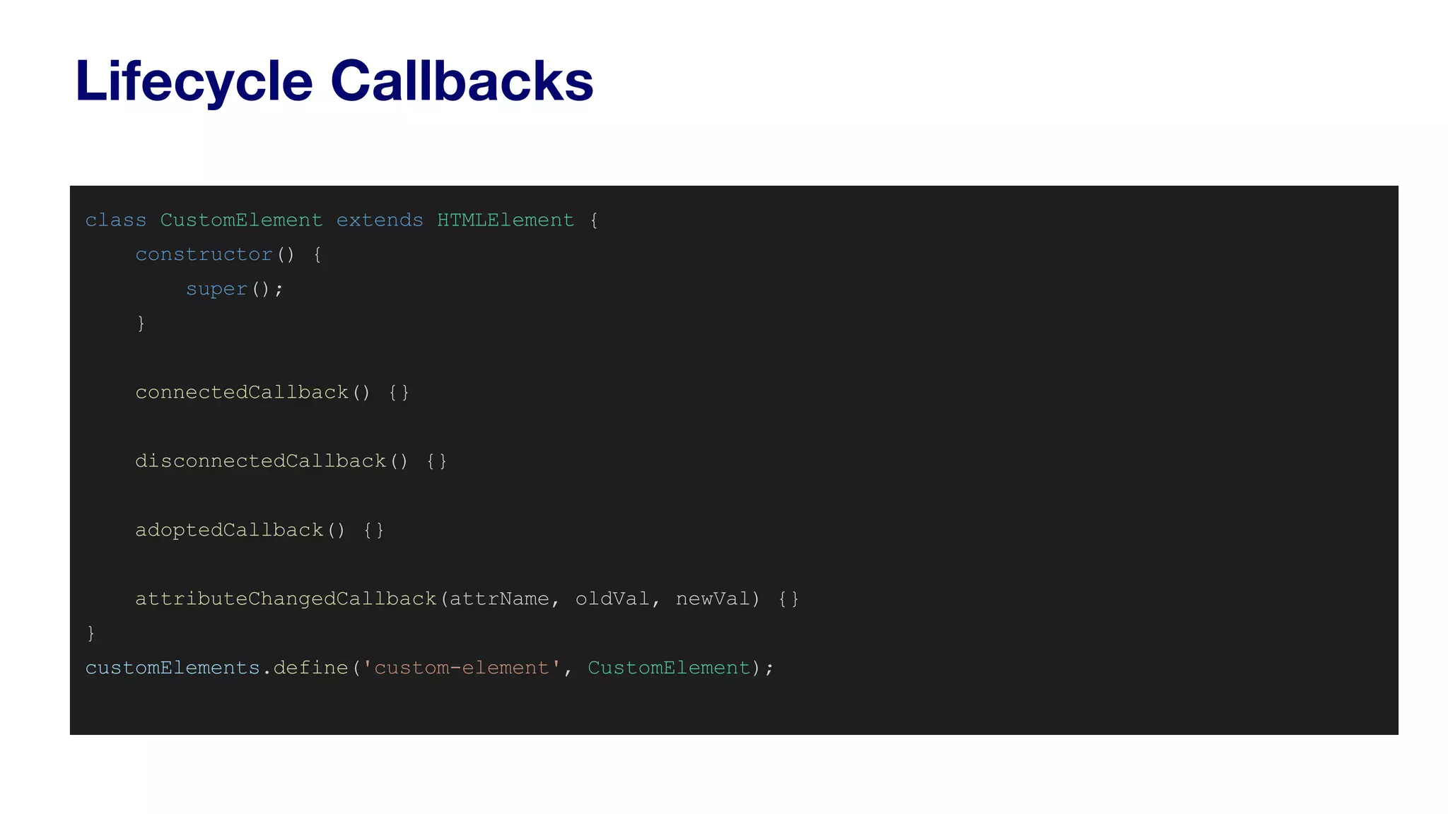 Lifecycle Callbacks
class CustomElement extends HTMLElement {
constructor() {
super();
}
connectedCallback() {}
disconnectedCallback() {}
adoptedCallback() {}
attributeChangedCallback(attrName, oldVal, newVal) {}
}
customElements.define('custom-element', CustomElement);
 