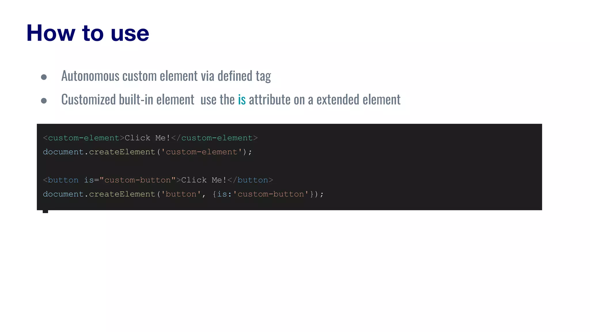 How to use
<custom-element>Click Me!</custom-element>
document.createElement('custom-element');
<button is="custom-button">Click Me!</button>
document.createElement('button', {is:'custom-button'});
● Autonomous custom element via defined tag
● Customized built-in element use the is attribute on a extended element
 
