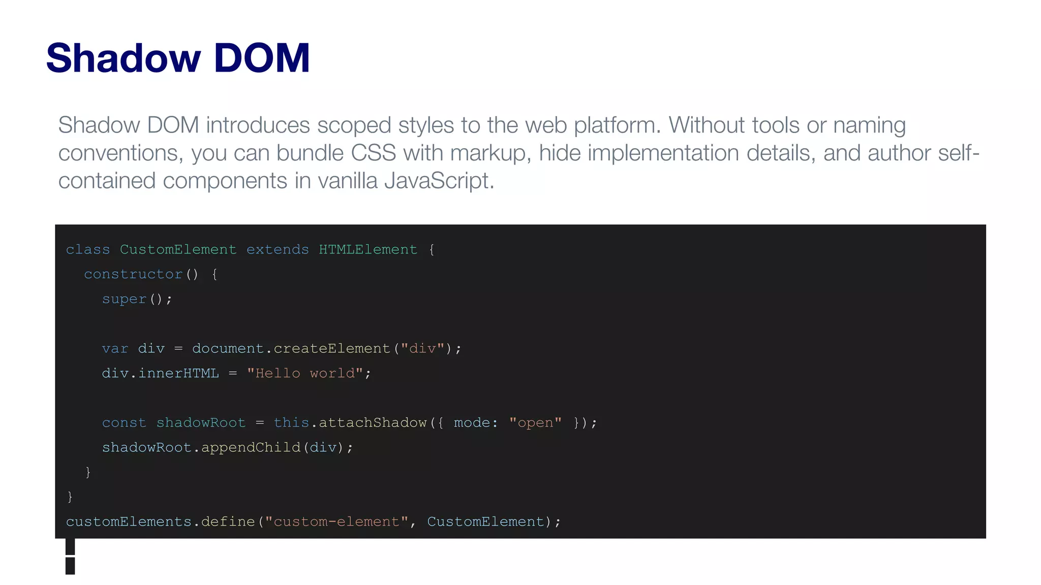 Shadow DOM
Shadow DOM introduces scoped styles to the web platform. Without tools or naming
conventions, you can bundle CSS with markup, hide implementation details, and author self-
contained components in vanilla JavaScript.
class CustomElement extends HTMLElement {
constructor() {
super();
var div = document.createElement("div");
div.innerHTML = "Hello world";
const shadowRoot = this.attachShadow({ mode: "open" });
shadowRoot.appendChild(div);
}
}
customElements.define("custom-element", CustomElement);
 