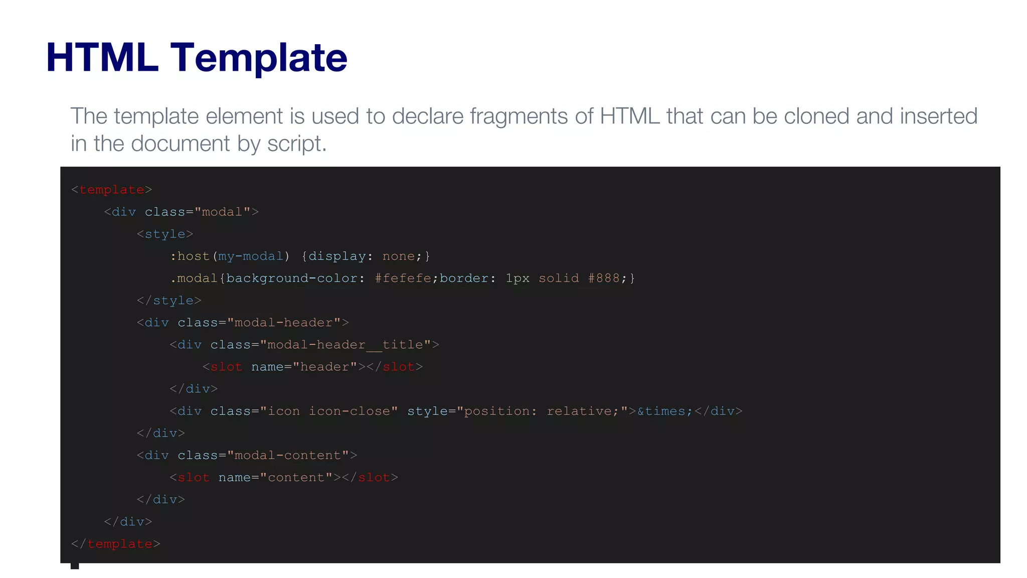 HTML Template
<template>
<div class="modal">
<style>
:host(my-modal) {display: none;}
.modal{background-color: #fefefe;border: 1px solid #888;}
</style>
<div class="modal-header">
<div class="modal-header__title">
<slot name="header"></slot>
</div>
<div class="icon icon-close" style="position: relative;">&times;</div>
</div>
<div class="modal-content">
<slot name="content"></slot>
</div>
</div>
</template>
The template element is used to declare fragments of HTML that can be cloned and inserted
in the document by script.
 